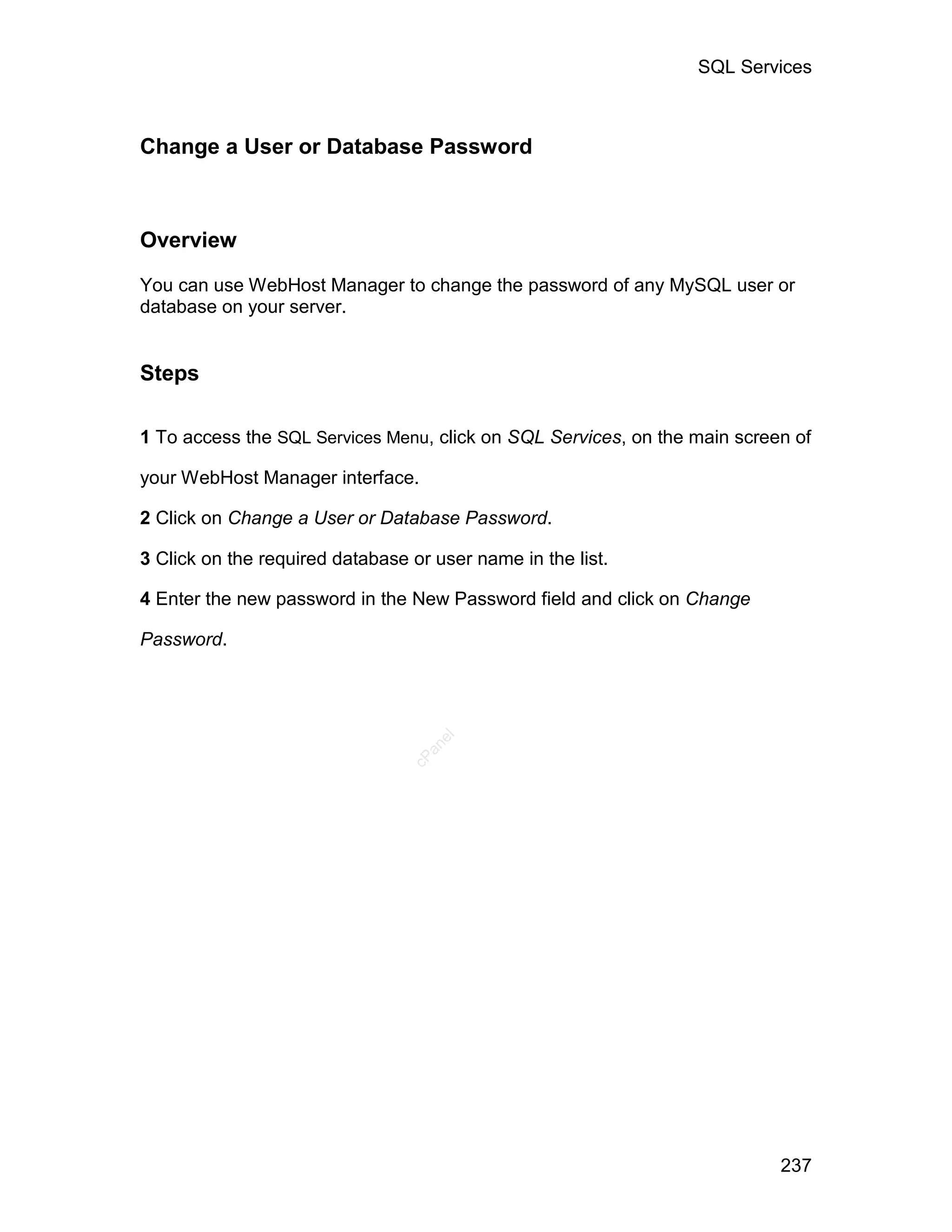 SQL Services



Change a User or Database Password



Overview

You can use WebHost Manager to change the password of any MySQL user or
database on your server.


Steps

1 To access the SQL Services Menu, click on SQL Services, on the main screen of

your WebHost Manager interface.

2 Click on Change a User or Database Password.

3 Click on the required database or user name in the list.

4 Enter the new password in the New Password field and click on Change

Password.
                                    el
                                   an
                                 cP




                                                                           237
 
