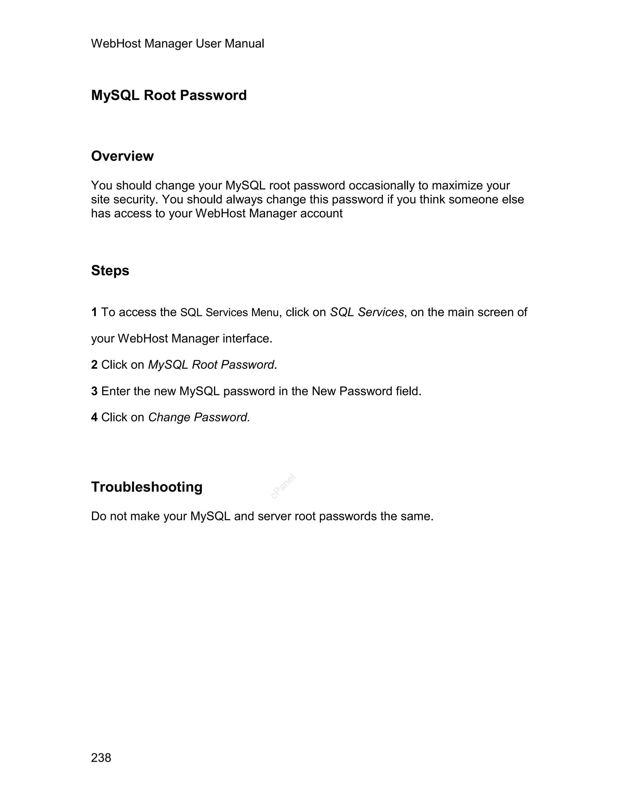 WebHost Manager User Manual



MySQL Root Password



Overview

You should change your MySQL root password occasionally to maximize your
site security. You should always change this password if you think someone else
has access to your WebHost Manager account



Steps

1 To access the SQL Services Menu, click on SQL Services, on the main screen of

your WebHost Manager interface.

2 Click on MySQL Root Password.

3 Enter the new MySQL password in the New Password field.

4 Click on Change Password.
                                   el




Troubleshooting
                                  an
                                cP




Do not make your MySQL and server root passwords the same.




238
 