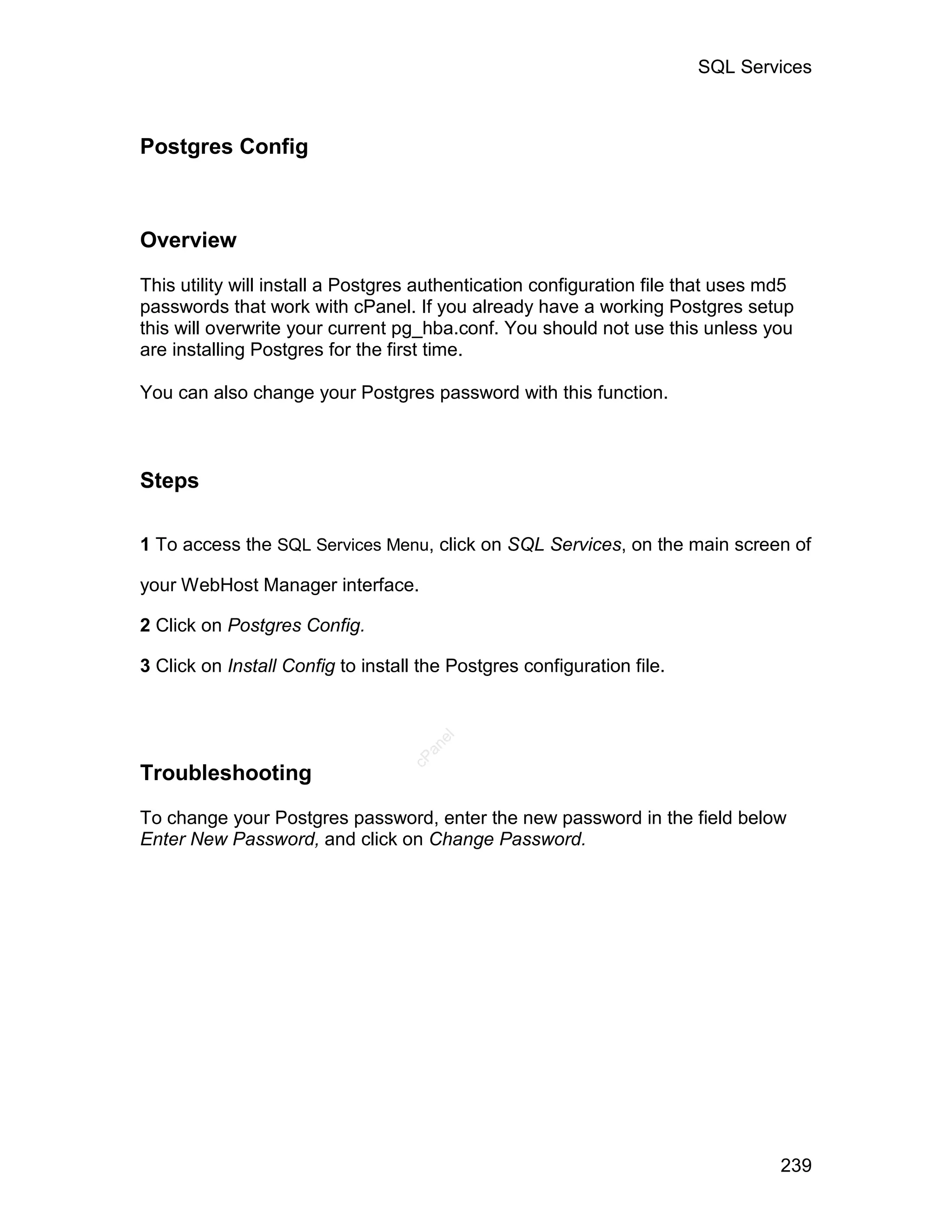 SQL Services



Postgres Config



Overview

This utility will install a Postgres authentication configuration file that uses md5
passwords that work with cPanel. If you already have a working Postgres setup
this will overwrite your current pg_hba.conf. You should not use this unless you
are installing Postgres for the first time.

You can also change your Postgres password with this function.



Steps

1 To access the SQL Services Menu, click on SQL Services, on the main screen of

your WebHost Manager interface.

2 Click on Postgres Config.

3 Click on Install Config to install the Postgres configuration file.
                                      el
                                     an
                                   cP




Troubleshooting

To change your Postgres password, enter the new password in the field below
Enter New Password, and click on Change Password.




                                                                                  239
 