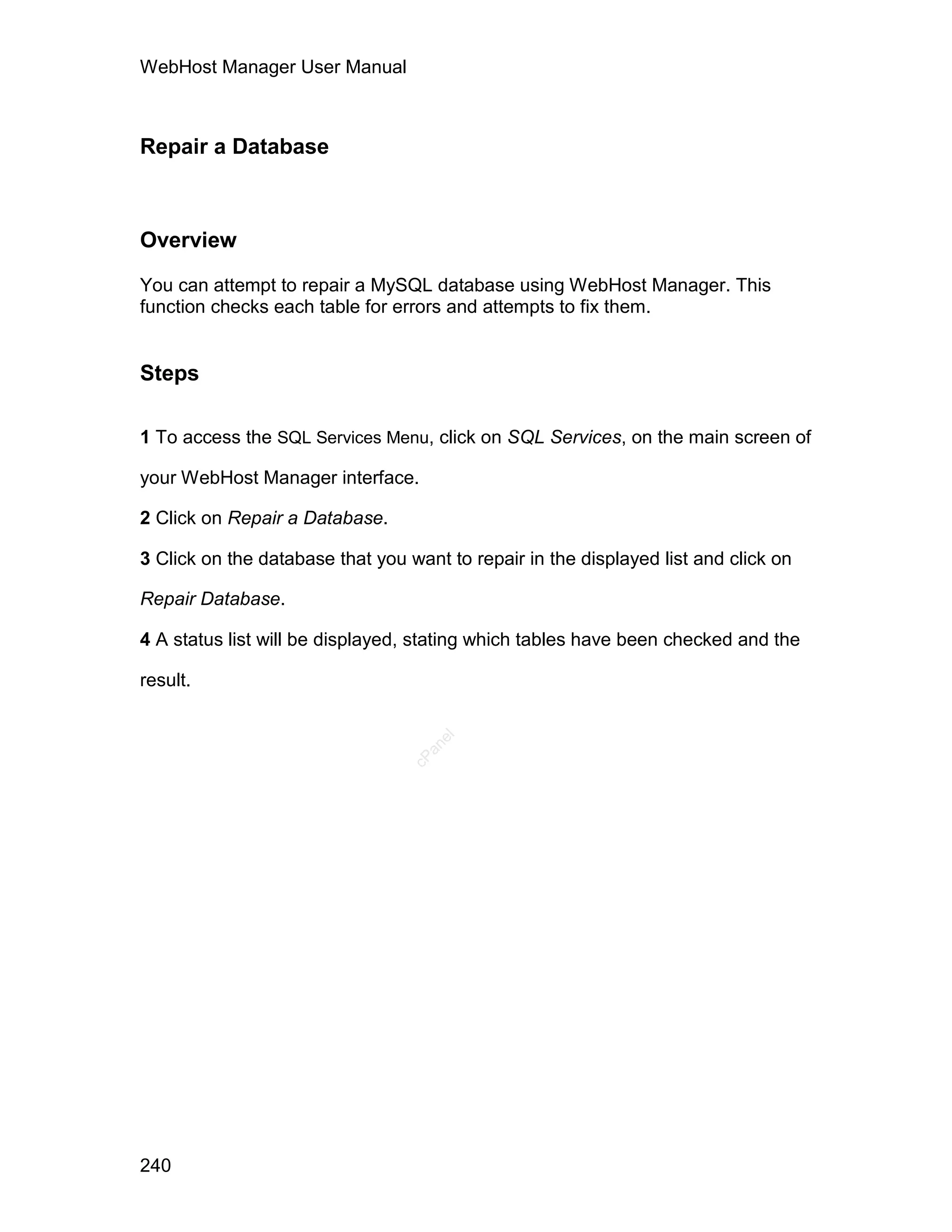 WebHost Manager User Manual



Repair a Database



Overview

You can attempt to repair a MySQL database using WebHost Manager. This
function checks each table for errors and attempts to fix them.


Steps

1 To access the SQL Services Menu, click on SQL Services, on the main screen of

your WebHost Manager interface.

2 Click on Repair a Database.

3 Click on the database that you want to repair in the displayed list and click on

Repair Database.

4 A status list will be displayed, stating which tables have been checked and the

result.
                                     el
                                    an
                                  cP




240
 