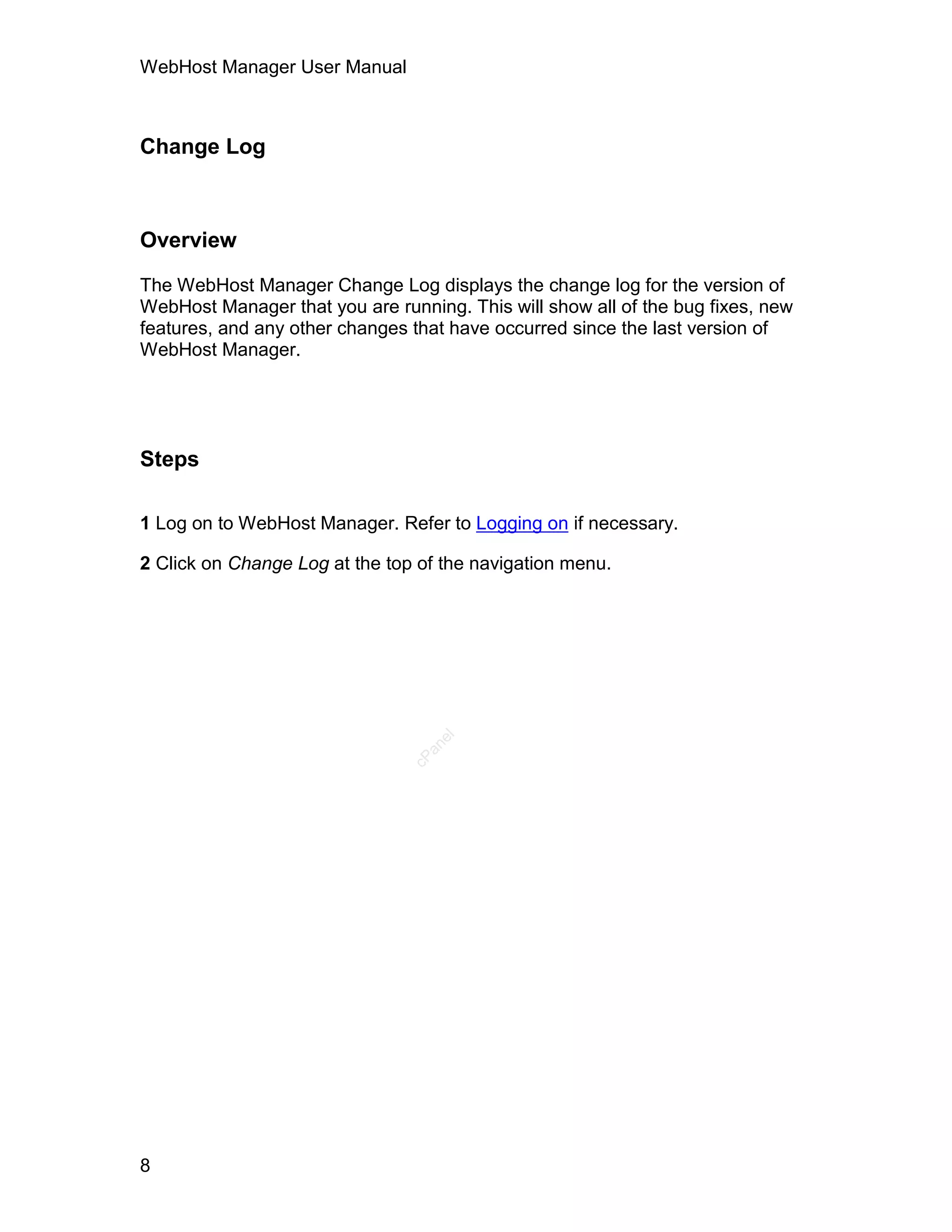 WebHost Manager User Manual



Change Log



Overview

The WebHost Manager Change Log displays the change log for the version of
WebHost Manager that you are running. This will show all of the bug fixes, new
features, and any other changes that have occurred since the last version of
WebHost Manager.




Steps

1 Log on to WebHost Manager. Refer to Logging on if necessary.

2 Click on Change Log at the top of the navigation menu.
                                   el
                                  an
                                cP




8
 