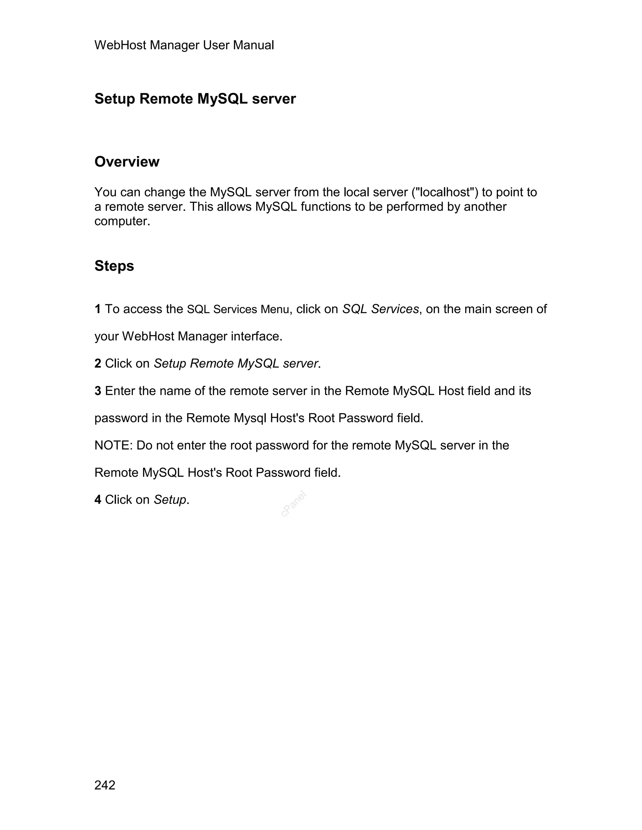 WebHost Manager User Manual



Setup Remote MySQL server



Overview

You can change the MySQL server from the local server ("localhost") to point to
a remote server. This allows MySQL functions to be performed by another
computer.


Steps

1 To access the SQL Services Menu, click on SQL Services, on the main screen of

your WebHost Manager interface.

2 Click on Setup Remote MySQL server.

3 Enter the name of the remote server in the Remote MySQL Host field and its

password in the Remote Mysql Host's Root Password field.

NOTE: Do not enter the root password for the remote MySQL server in the

Remote MySQL Host's Root Password field.

4 Click on Setup.
                                   el
                                  an
                                cP




242
 
