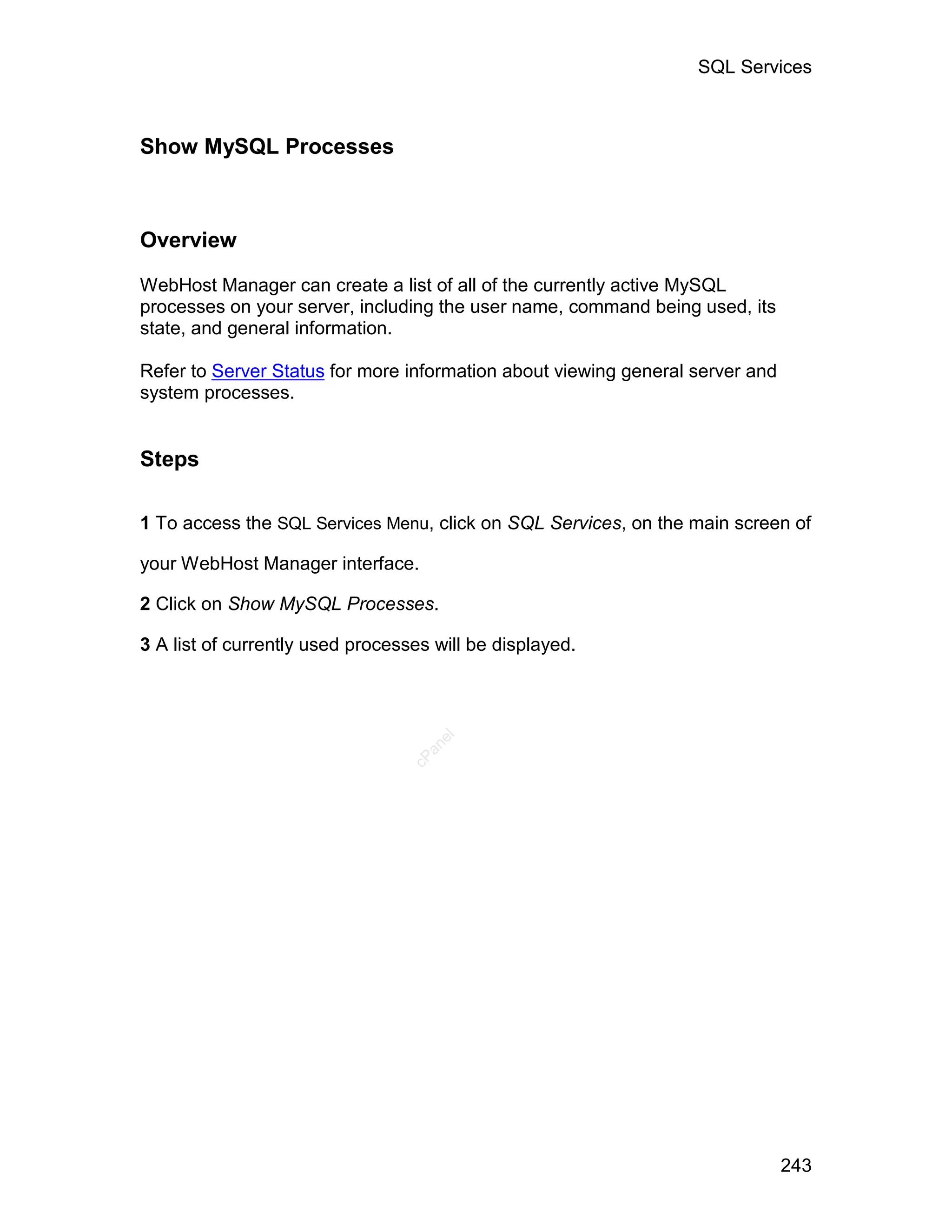 SQL Services



Show MySQL Processes



Overview

WebHost Manager can create a list of all of the currently active MySQL
processes on your server, including the user name, command being used, its
state, and general information.

Refer to Server Status for more information about viewing general server and
system processes.


Steps

1 To access the SQL Services Menu, click on SQL Services, on the main screen of

your WebHost Manager interface.

2 Click on Show MySQL Processes.

3 A list of currently used processes will be displayed.
                                     el
                                    an
                                  cP




                                                                               243
 