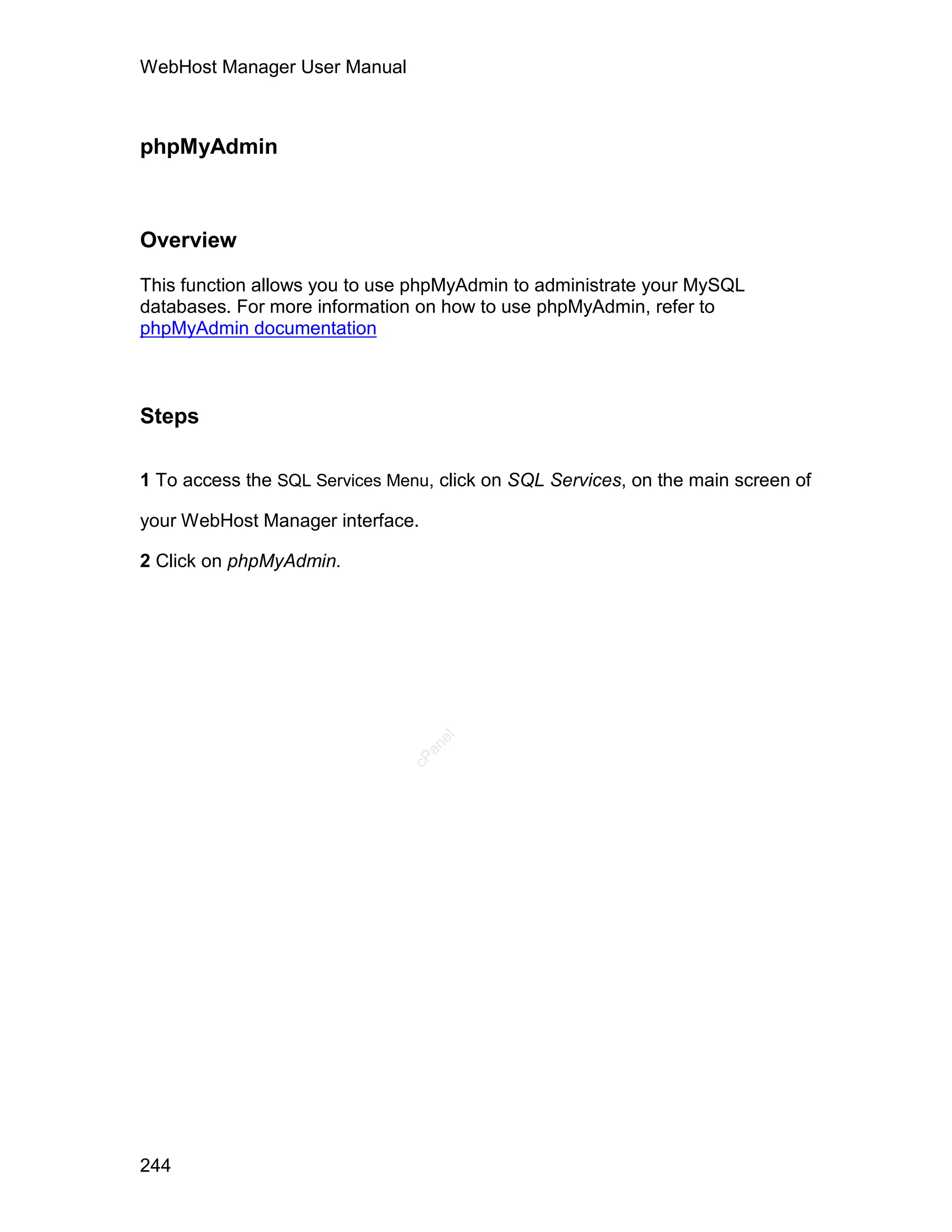 WebHost Manager User Manual



phpMyAdmin



Overview

This function allows you to use phpMyAdmin to administrate your MySQL
databases. For more information on how to use phpMyAdmin, refer to
phpMyAdmin documentation



Steps

1 To access the SQL Services Menu, click on SQL Services, on the main screen of

your WebHost Manager interface.

2 Click on phpMyAdmin.
                                  el
                                 an
                               cP




244
 