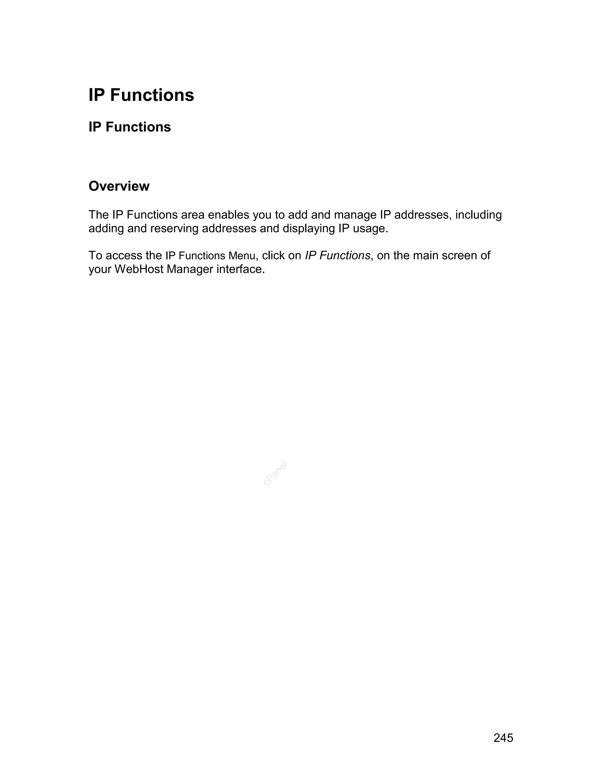 IP Functions
IP Functions



Overview

The IP Functions area enables you to add and manage IP addresses, including
adding and reserving addresses and displaying IP usage.

To access the IP Functions Menu, click on IP Functions, on the main screen of
your WebHost Manager interface.
                                   el
                                  an
                                cP




                                                                                245
 