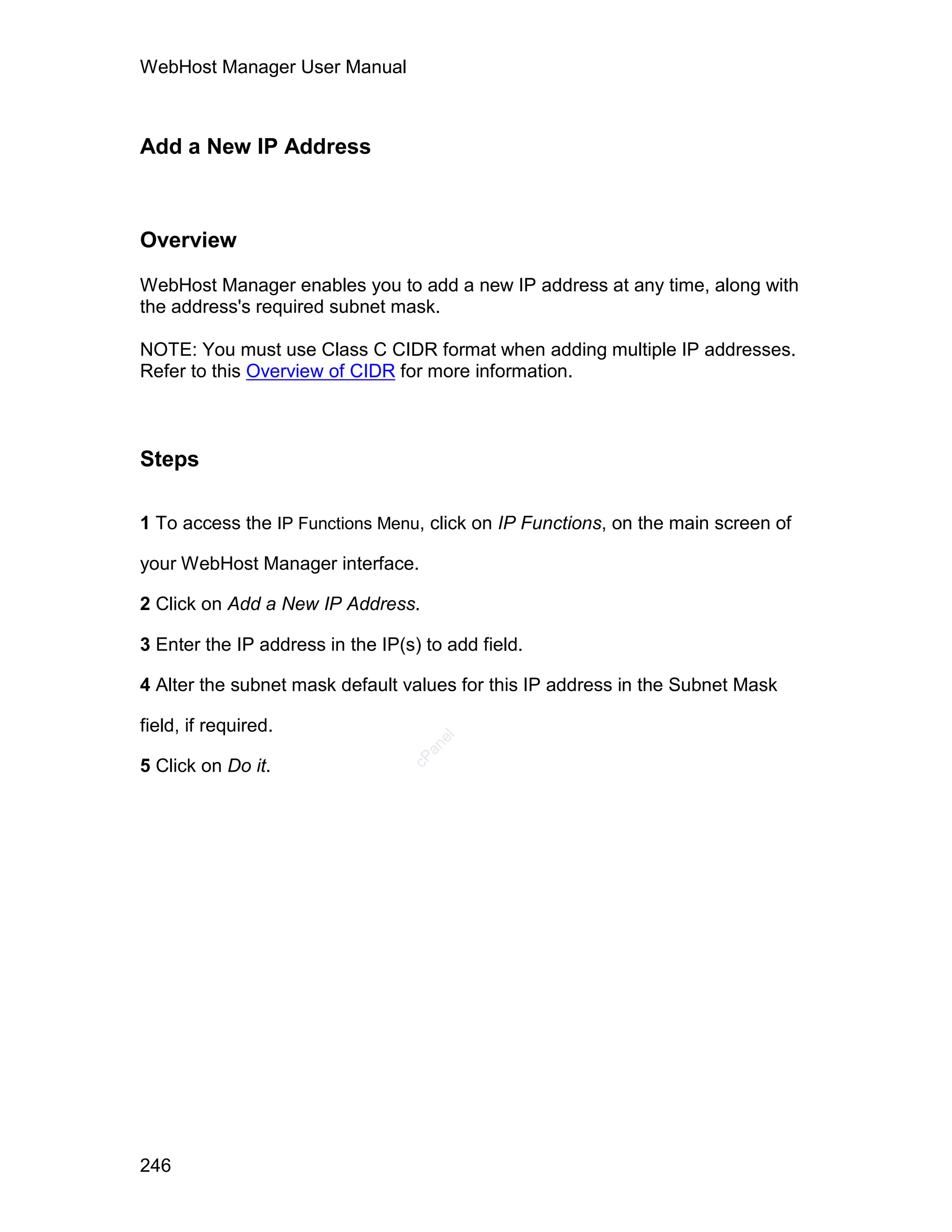 WebHost Manager User Manual



Add a New IP Address



Overview

WebHost Manager enables you to add a new IP address at any time, along with
the address's required subnet mask.

NOTE: You must use Class C CIDR format when adding multiple IP addresses.
Refer to this Overview of CIDR for more information.



Steps

1 To access the IP Functions Menu, click on IP Functions, on the main screen of

your WebHost Manager interface.

2 Click on Add a New IP Address.

3 Enter the IP address in the IP(s) to add field.

4 Alter the subnet mask default values for this IP address in the Subnet Mask

field, if required.
                                     el
                                    an
                                  cP




5 Click on Do it.




246
 