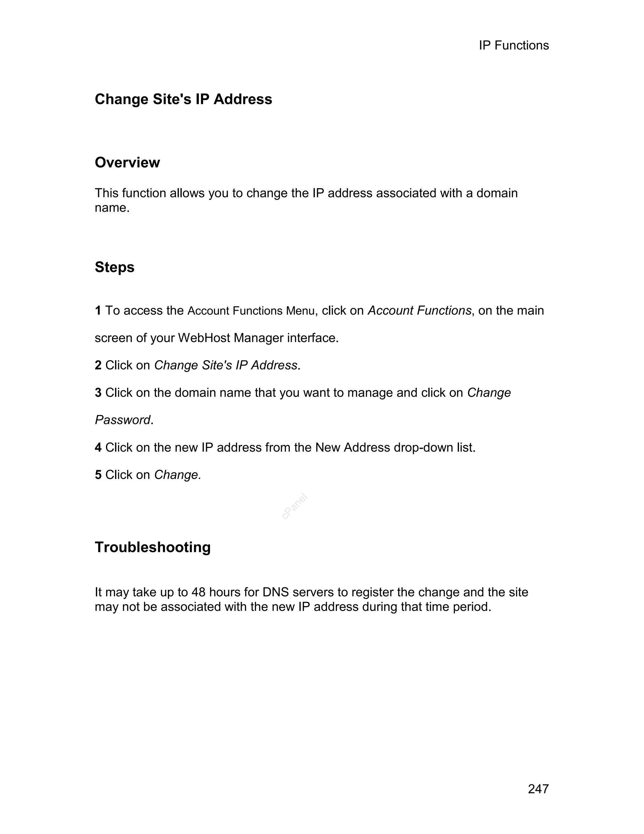 IP Functions



Change Site's IP Address



Overview

This function allows you to change the IP address associated with a domain
name.



Steps

1 To access the Account Functions Menu, click on Account Functions, on the main

screen of your WebHost Manager interface.

2 Click on Change Site's IP Address.

3 Click on the domain name that you want to manage and click on Change

Password.

4 Click on the new IP address from the New Address drop-down list.

5 Click on Change.
                                   el
                                  an
                                cP




Troubleshooting

It may take up to 48 hours for DNS servers to register the change and the site
may not be associated with the new IP address during that time period.




                                                                             247
 