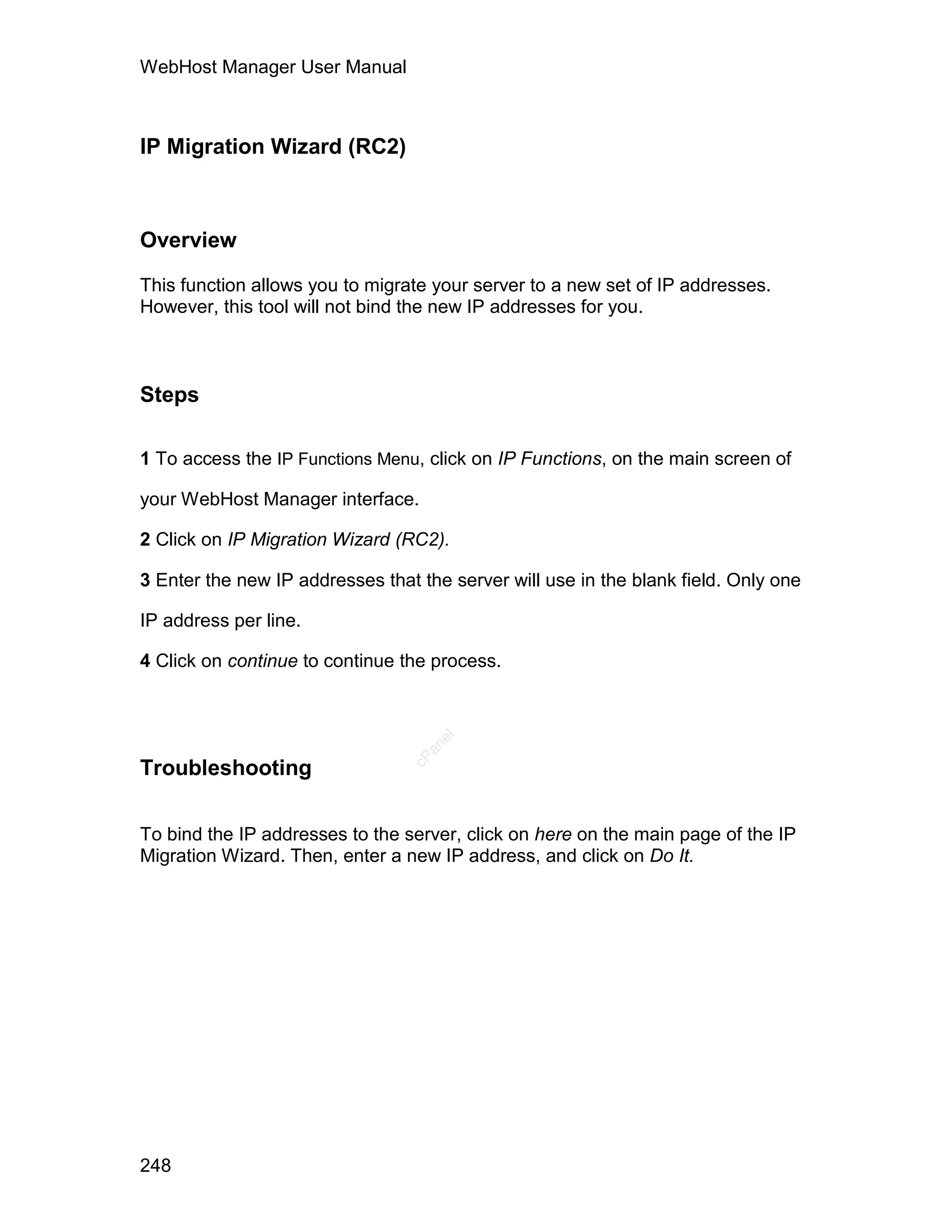 WebHost Manager User Manual



IP Migration Wizard (RC2)



Overview

This function allows you to migrate your server to a new set of IP addresses.
However, this tool will not bind the new IP addresses for you.



Steps

1 To access the IP Functions Menu, click on IP Functions, on the main screen of

your WebHost Manager interface.

2 Click on IP Migration Wizard (RC2).

3 Enter the new IP addresses that the server will use in the blank field. Only one

IP address per line.

4 Click on continue to continue the process.
                                    el
                                   an
                                 cP




Troubleshooting

To bind the IP addresses to the server, click on here on the main page of the IP
Migration Wizard. Then, enter a new IP address, and click on Do It.




248
 