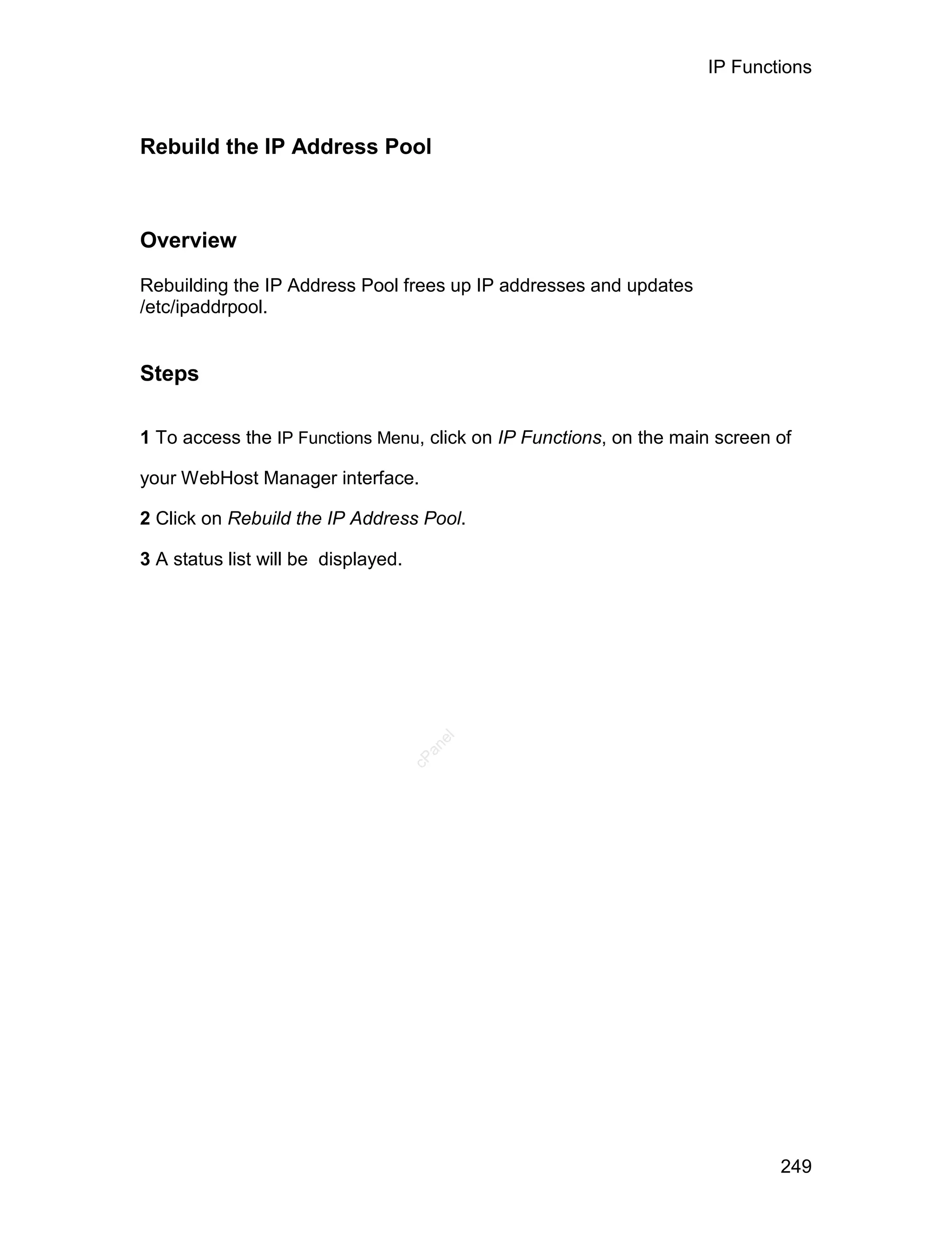 IP Functions



Rebuild the IP Address Pool



Overview

Rebuilding the IP Address Pool frees up IP addresses and updates
/etc/ipaddrpool.


Steps

1 To access the IP Functions Menu, click on IP Functions, on the main screen of

your WebHost Manager interface.

2 Click on Rebuild the IP Address Pool.

3 A status list will be displayed.
                                        el
                                       an
                                     cP




                                                                             249
 
