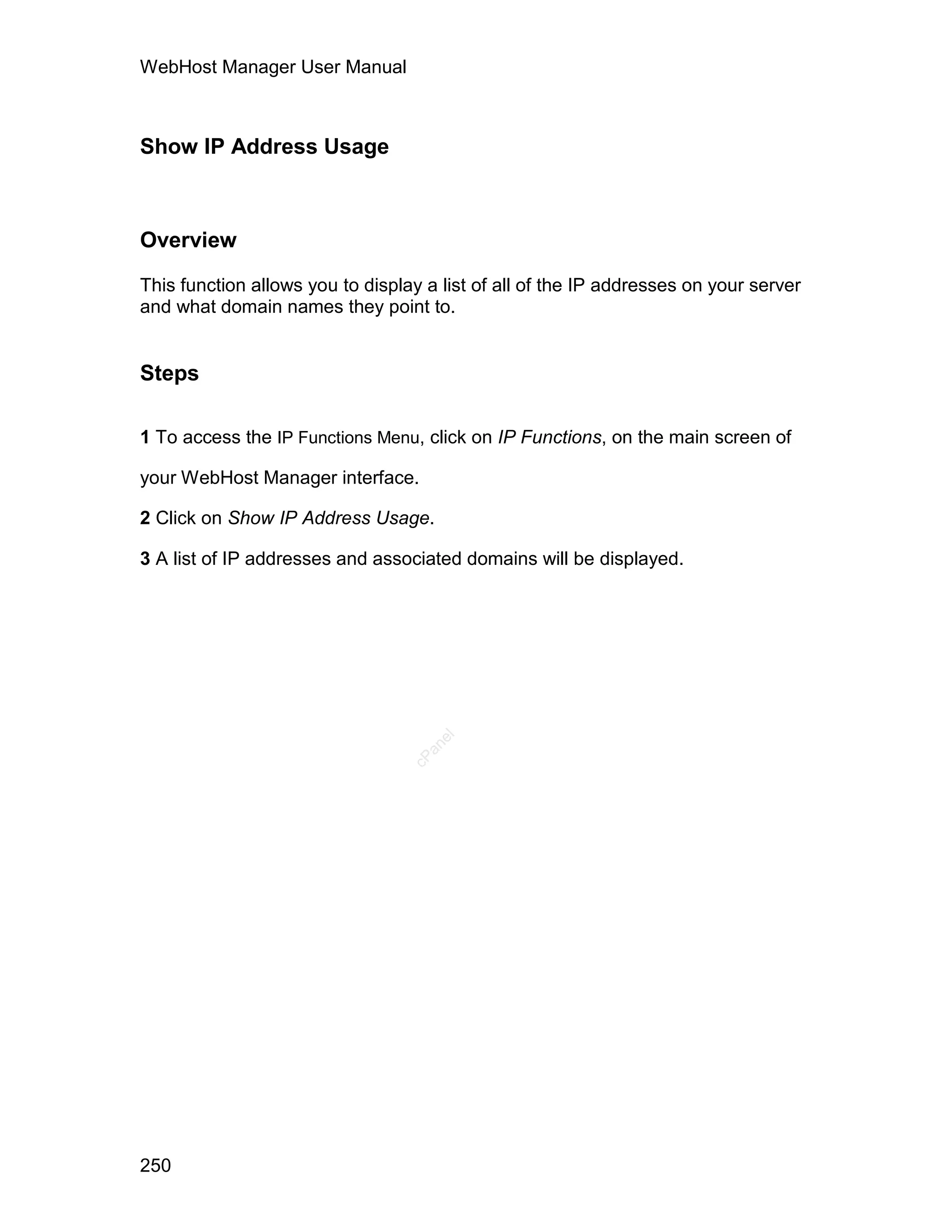 WebHost Manager User Manual



Show IP Address Usage



Overview

This function allows you to display a list of all of the IP addresses on your server
and what domain names they point to.


Steps

1 To access the IP Functions Menu, click on IP Functions, on the main screen of

your WebHost Manager interface.

2 Click on Show IP Address Usage.

3 A list of IP addresses and associated domains will be displayed.
                                     el
                                    an
                                  cP




250
 