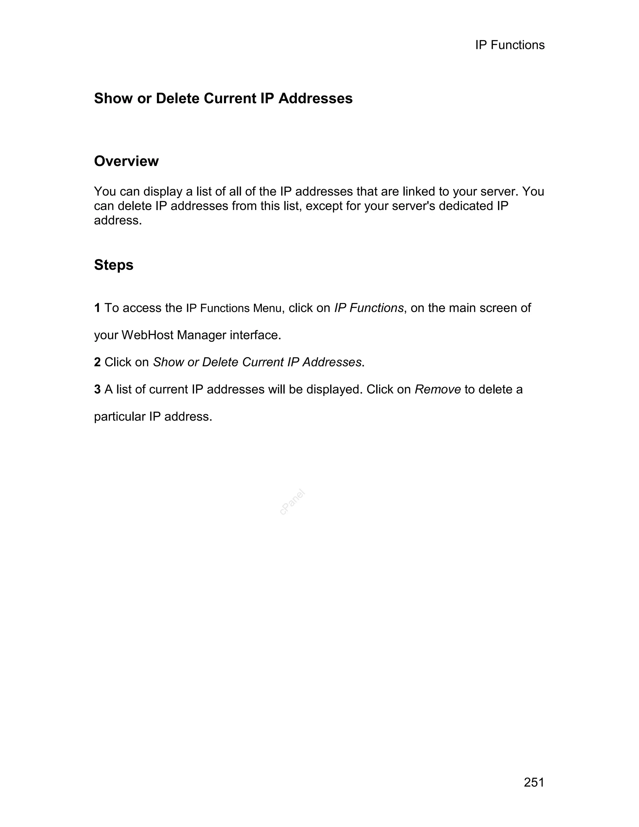 IP Functions



Show or Delete Current IP Addresses



Overview

You can display a list of all of the IP addresses that are linked to your server. You
can delete IP addresses from this list, except for your server's dedicated IP
address.


Steps

1 To access the IP Functions Menu, click on IP Functions, on the main screen of

your WebHost Manager interface.

2 Click on Show or Delete Current IP Addresses.

3 A list of current IP addresses will be displayed. Click on Remove to delete a

particular IP address.
                                     el
                                    an
                                  cP




                                                                                  251
 
