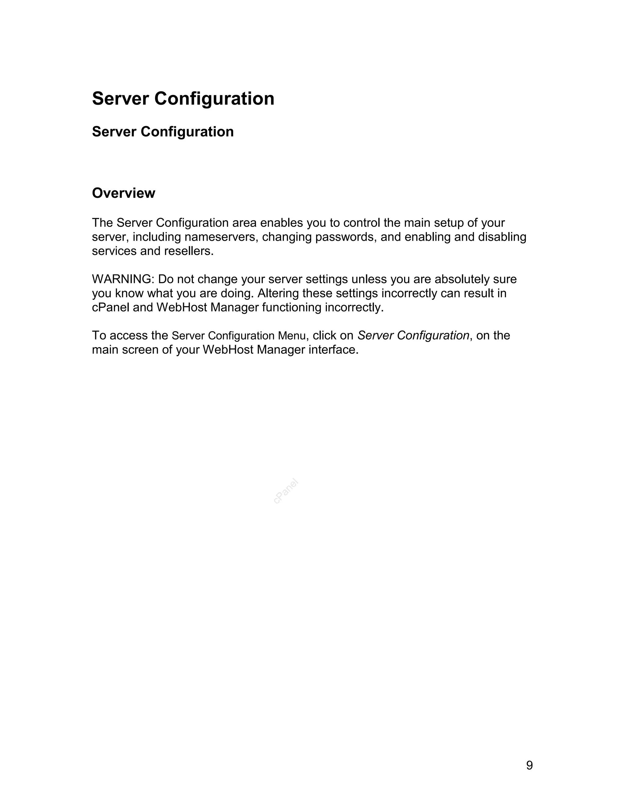 Server Configuration
Server Configuration



Overview

The Server Configuration area enables you to control the main setup of your
server, including nameservers, changing passwords, and enabling and disabling
services and resellers.

WARNING: Do not change your server settings unless you are absolutely sure
you know what you are doing. Altering these settings incorrectly can result in
cPanel and WebHost Manager functioning incorrectly.

To access the Server Configuration Menu, click on Server Configuration, on the
main screen of your WebHost Manager interface.
                                    el
                                   an
                                 cP




                                                                                 9
 