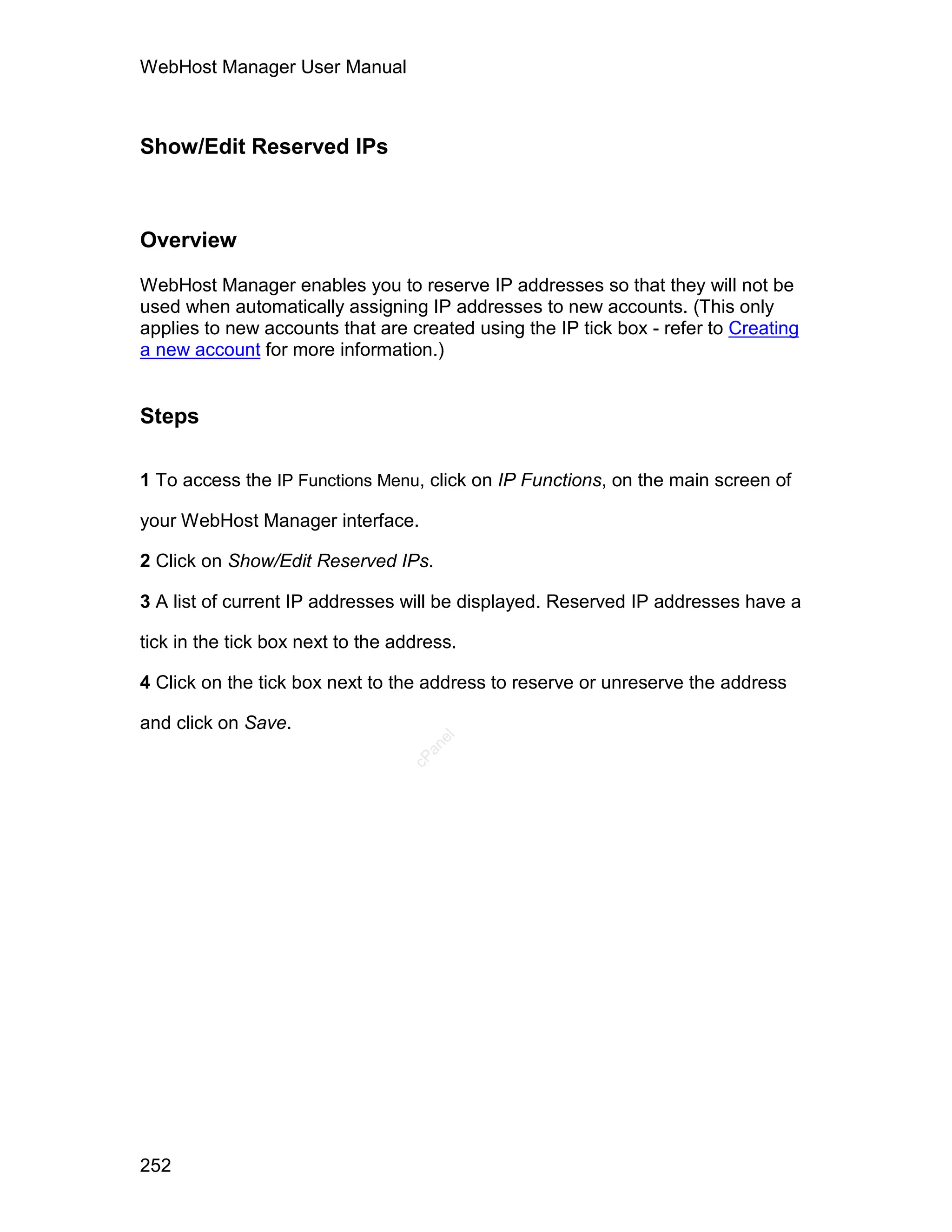 WebHost Manager User Manual



Show/Edit Reserved IPs



Overview

WebHost Manager enables you to reserve IP addresses so that they will not be
used when automatically assigning IP addresses to new accounts. (This only
applies to new accounts that are created using the IP tick box - refer to Creating
a new account for more information.)


Steps

1 To access the IP Functions Menu, click on IP Functions, on the main screen of

your WebHost Manager interface.

2 Click on Show/Edit Reserved IPs.

3 A list of current IP addresses will be displayed. Reserved IP addresses have a

tick in the tick box next to the address.

4 Click on the tick box next to the address to reserve or unreserve the address

and click on Save.
                                      el
                                     an
                                   cP




252
 