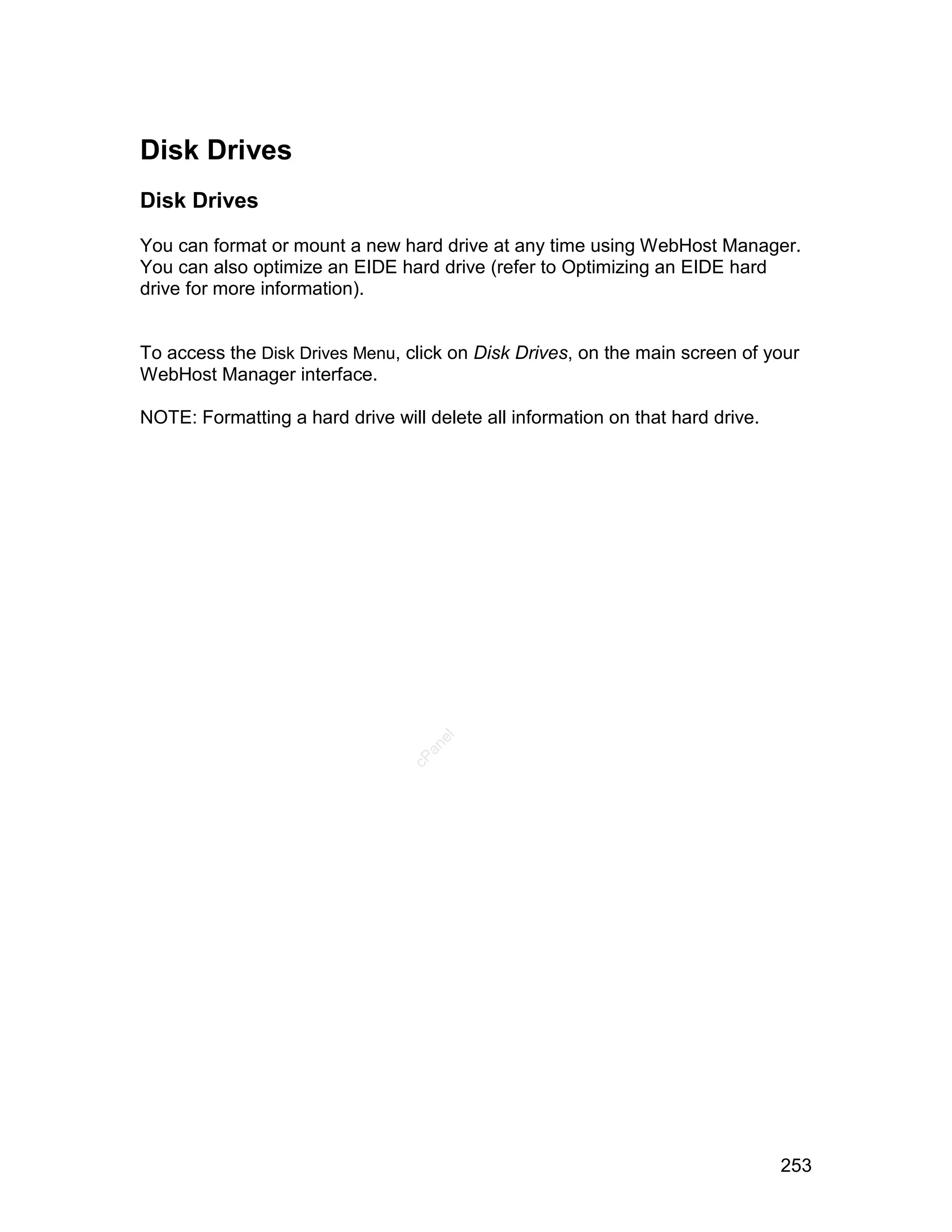 Disk Drives
Disk Drives

You can format or mount a new hard drive at any time using WebHost Manager.
You can also optimize an EIDE hard drive (refer to Optimizing an EIDE hard
drive for more information).


To access the Disk Drives Menu, click on Disk Drives, on the main screen of your
WebHost Manager interface.

NOTE: Formatting a hard drive will delete all information on that hard drive.
                                    el
                                   an
                                 cP




                                                                                253
 
