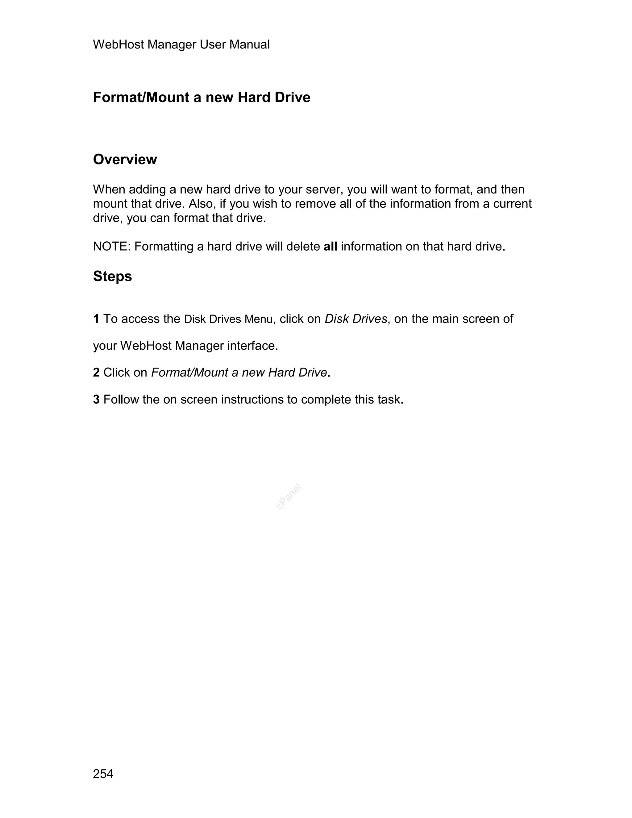WebHost Manager User Manual



Format/Mount a new Hard Drive



Overview

When adding a new hard drive to your server, you will want to format, and then
mount that drive. Also, if you wish to remove all of the information from a current
drive, you can format that drive.

NOTE: Formatting a hard drive will delete all information on that hard drive.

Steps

1 To access the Disk Drives Menu, click on Disk Drives, on the main screen of

your WebHost Manager interface.

2 Click on Format/Mount a new Hard Drive.

3 Follow the on screen instructions to complete this task.
                                     el
                                   an
                                 cP




254
 