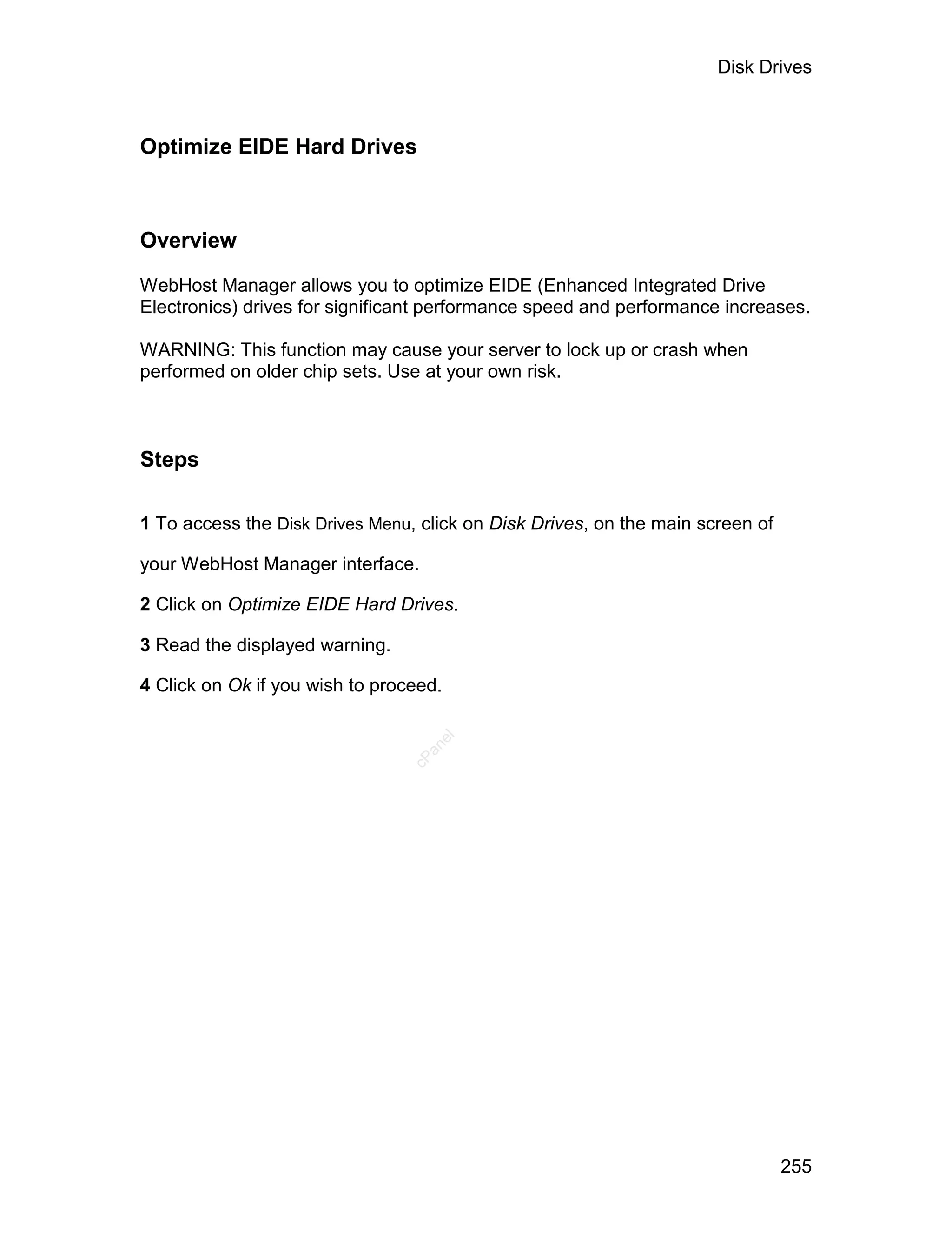 Disk Drives



Optimize EIDE Hard Drives



Overview

WebHost Manager allows you to optimize EIDE (Enhanced Integrated Drive
Electronics) drives for significant performance speed and performance increases.

WARNING: This function may cause your server to lock up or crash when
performed on older chip sets. Use at your own risk.



Steps

1 To access the Disk Drives Menu, click on Disk Drives, on the main screen of

your WebHost Manager interface.

2 Click on Optimize EIDE Hard Drives.

3 Read the displayed warning.

4 Click on Ok if you wish to proceed.
                                    el
                                   an
                                 cP




                                                                                255
 
