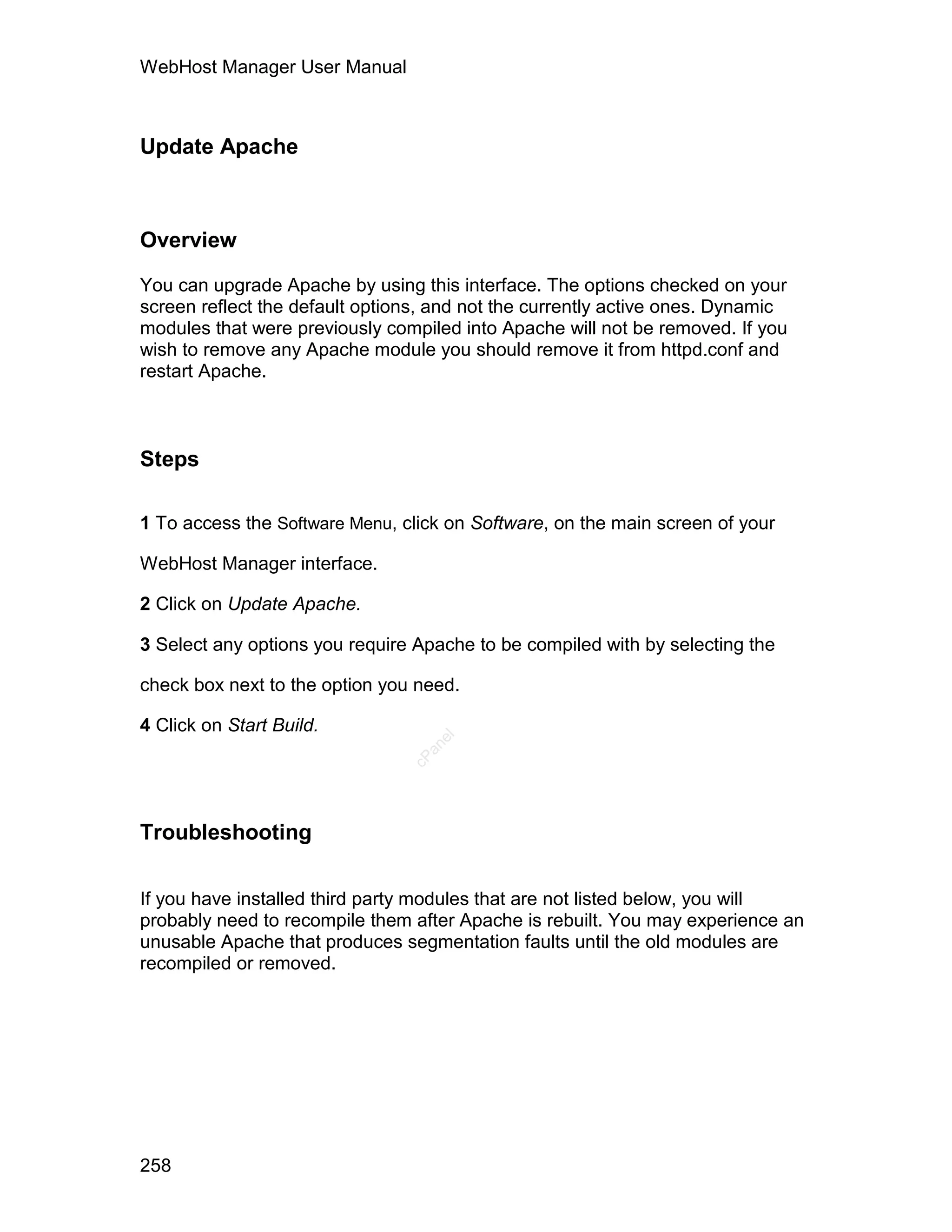 WebHost Manager User Manual



Update Apache



Overview

You can upgrade Apache by using this interface. The options checked on your
screen reflect the default options, and not the currently active ones. Dynamic
modules that were previously compiled into Apache will not be removed. If you
wish to remove any Apache module you should remove it from httpd.conf and
restart Apache.



Steps

1 To access the Software Menu, click on Software, on the main screen of your

WebHost Manager interface.

2 Click on Update Apache.

3 Select any options you require Apache to be compiled with by selecting the

check box next to the option you need.

4 Click on Start Build.
                                   el
                                  an
                                cP




Troubleshooting


If you have installed third party modules that are not listed below, you will
probably need to recompile them after Apache is rebuilt. You may experience an
unusable Apache that produces segmentation faults until the old modules are
recompiled or removed.




258
 