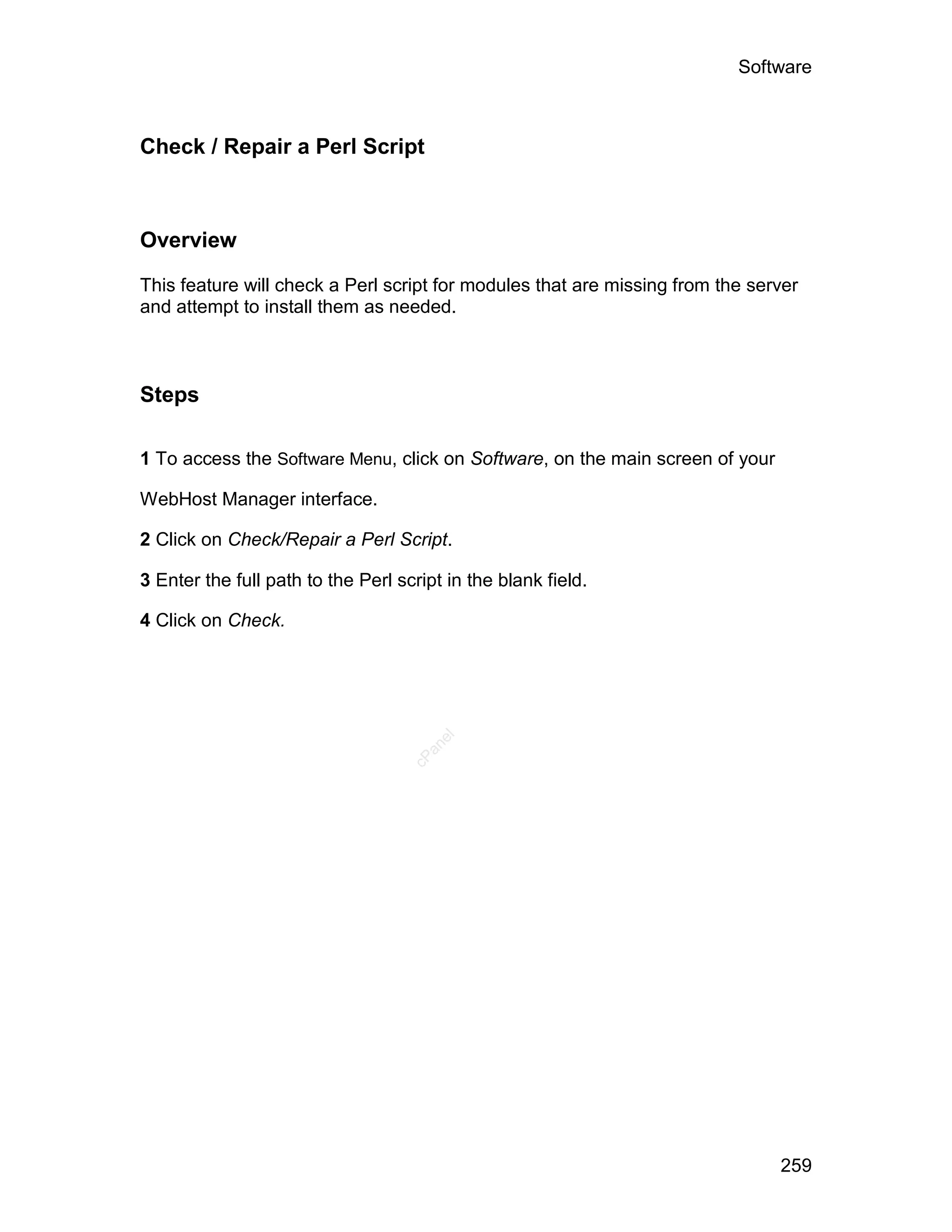 Software



Check / Repair a Perl Script



Overview

This feature will check a Perl script for modules that are missing from the server
and attempt to install them as needed.



Steps

1 To access the Software Menu, click on Software, on the main screen of your

WebHost Manager interface.

2 Click on Check/Repair a Perl Script.

3 Enter the full path to the Perl script in the blank field.

4 Click on Check.
                                       el
                                      an
                                    cP




                                                                               259
 