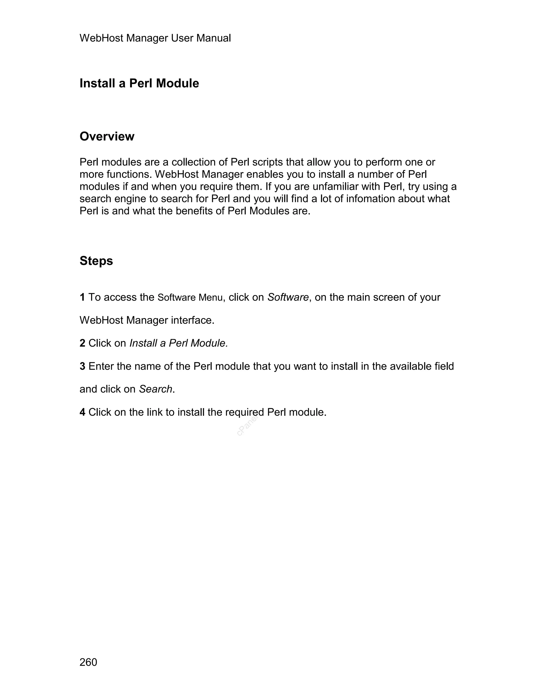 WebHost Manager User Manual



Install a Perl Module



Overview

Perl modules are a collection of Perl scripts that allow you to perform one or
more functions. WebHost Manager enables you to install a number of Perl
modules if and when you require them. If you are unfamiliar with Perl, try using a
search engine to search for Perl and you will find a lot of infomation about what
Perl is and what the benefits of Perl Modules are.



Steps

1 To access the Software Menu, click on Software, on the main screen of your

WebHost Manager interface.

2 Click on Install a Perl Module.

3 Enter the name of the Perl module that you want to install in the available field

and click on Search.

4 Click on the link to install the required Perl module.
                                       el
                                      an
                                    cP




260
 