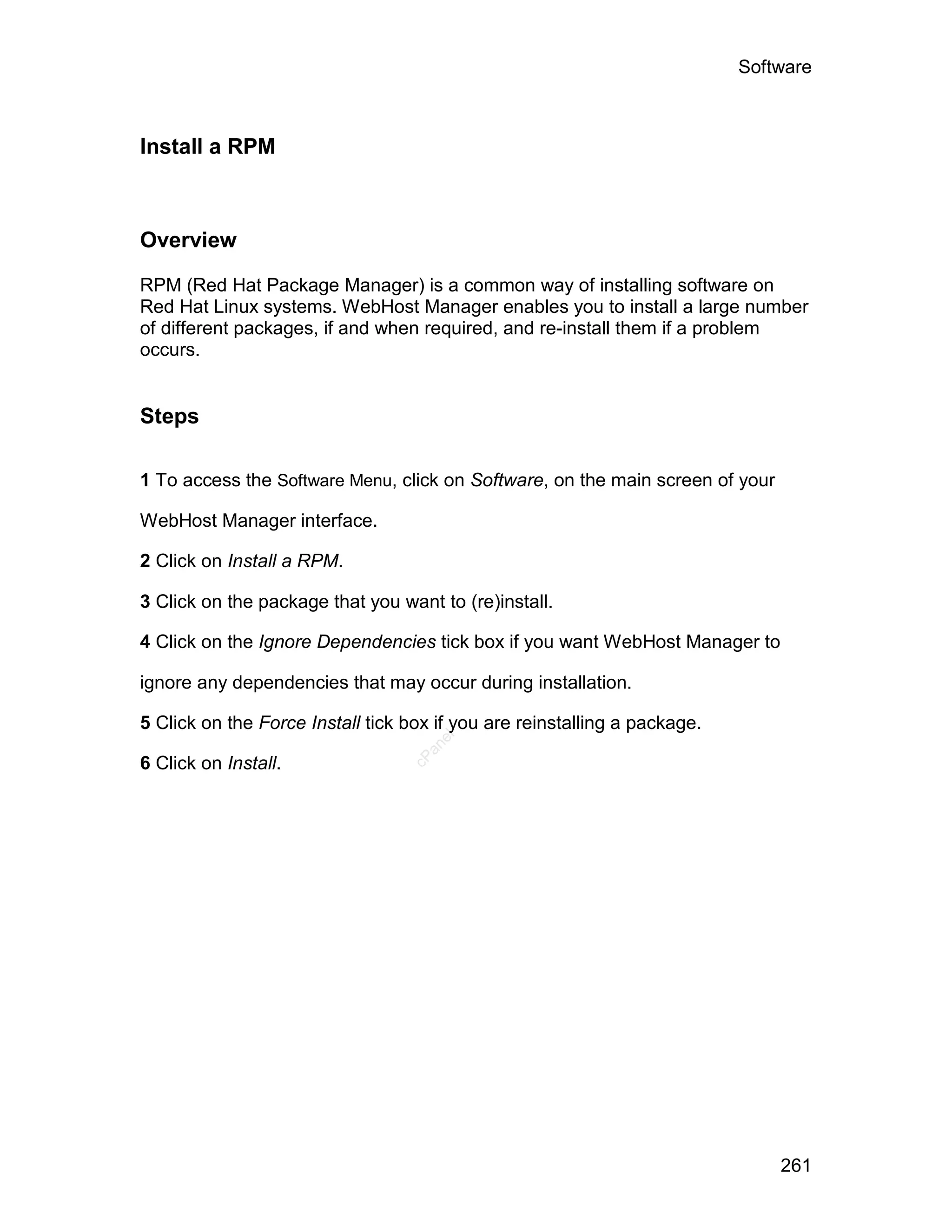 Software



Install a RPM



Overview

RPM (Red Hat Package Manager) is a common way of installing software on
Red Hat Linux systems. WebHost Manager enables you to install a large number
of different packages, if and when required, and re-install them if a problem
occurs.


Steps

1 To access the Software Menu, click on Software, on the main screen of your

WebHost Manager interface.

2 Click on Install a RPM.

3 Click on the package that you want to (re)install.

4 Click on the Ignore Dependencies tick box if you want WebHost Manager to

ignore any dependencies that may occur during installation.

5 Click on the Force Install tick box if you are reinstalling a package.
                                     el
                                    an
                                  cP




6 Click on Install.




                                                                               261
 