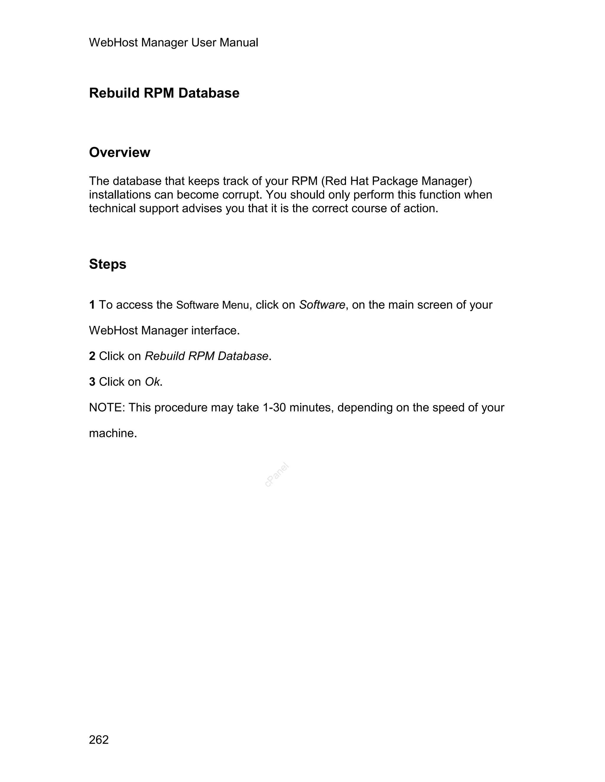 WebHost Manager User Manual



Rebuild RPM Database



Overview

The database that keeps track of your RPM (Red Hat Package Manager)
installations can become corrupt. You should only perform this function when
technical support advises you that it is the correct course of action.



Steps

1 To access the Software Menu, click on Software, on the main screen of your

WebHost Manager interface.

2 Click on Rebuild RPM Database.

3 Click on Ok.

NOTE: This procedure may take 1-30 minutes, depending on the speed of your

machine.
                                   el
                                  an
                                cP




262
 