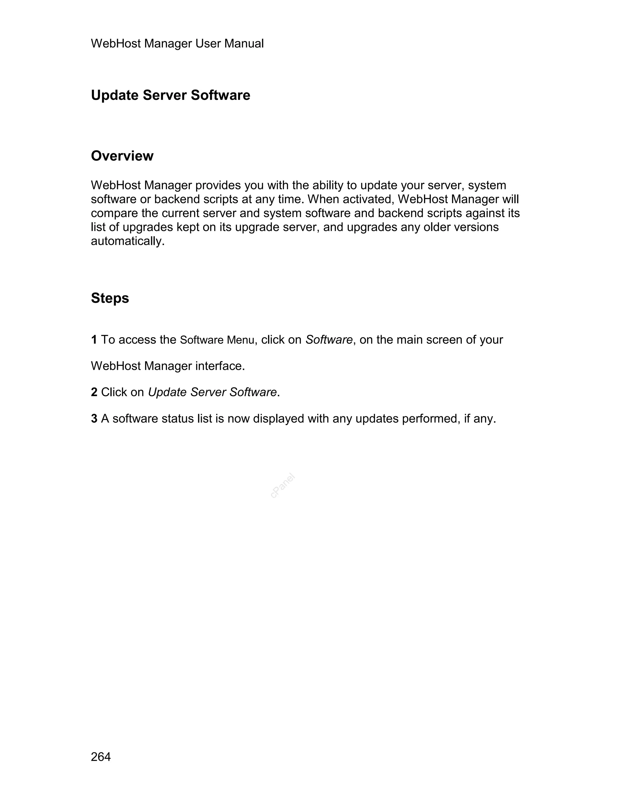 WebHost Manager User Manual



Update Server Software



Overview

WebHost Manager provides you with the ability to update your server, system
software or backend scripts at any time. When activated, WebHost Manager will
compare the current server and system software and backend scripts against its
list of upgrades kept on its upgrade server, and upgrades any older versions
automatically.



Steps

1 To access the Software Menu, click on Software, on the main screen of your

WebHost Manager interface.

2 Click on Update Server Software.

3 A software status list is now displayed with any updates performed, if any.
                                     el
                                   an
                                 cP




264
 