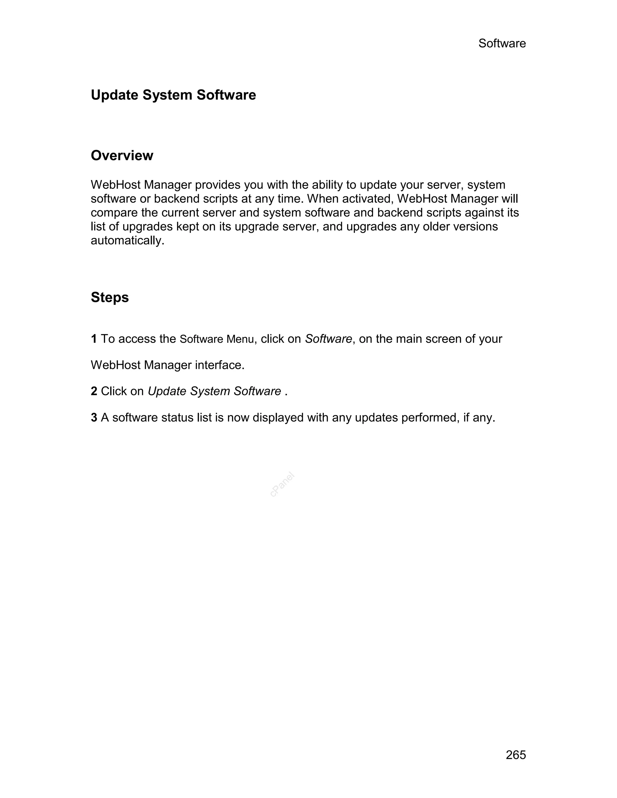 Software



Update System Software



Overview

WebHost Manager provides you with the ability to update your server, system
software or backend scripts at any time. When activated, WebHost Manager will
compare the current server and system software and backend scripts against its
list of upgrades kept on its upgrade server, and upgrades any older versions
automatically.



Steps

1 To access the Software Menu, click on Software, on the main screen of your

WebHost Manager interface.

2 Click on Update System Software .

3 A software status list is now displayed with any updates performed, if any.
                                    el
                                   an
                                 cP




                                                                                265
 