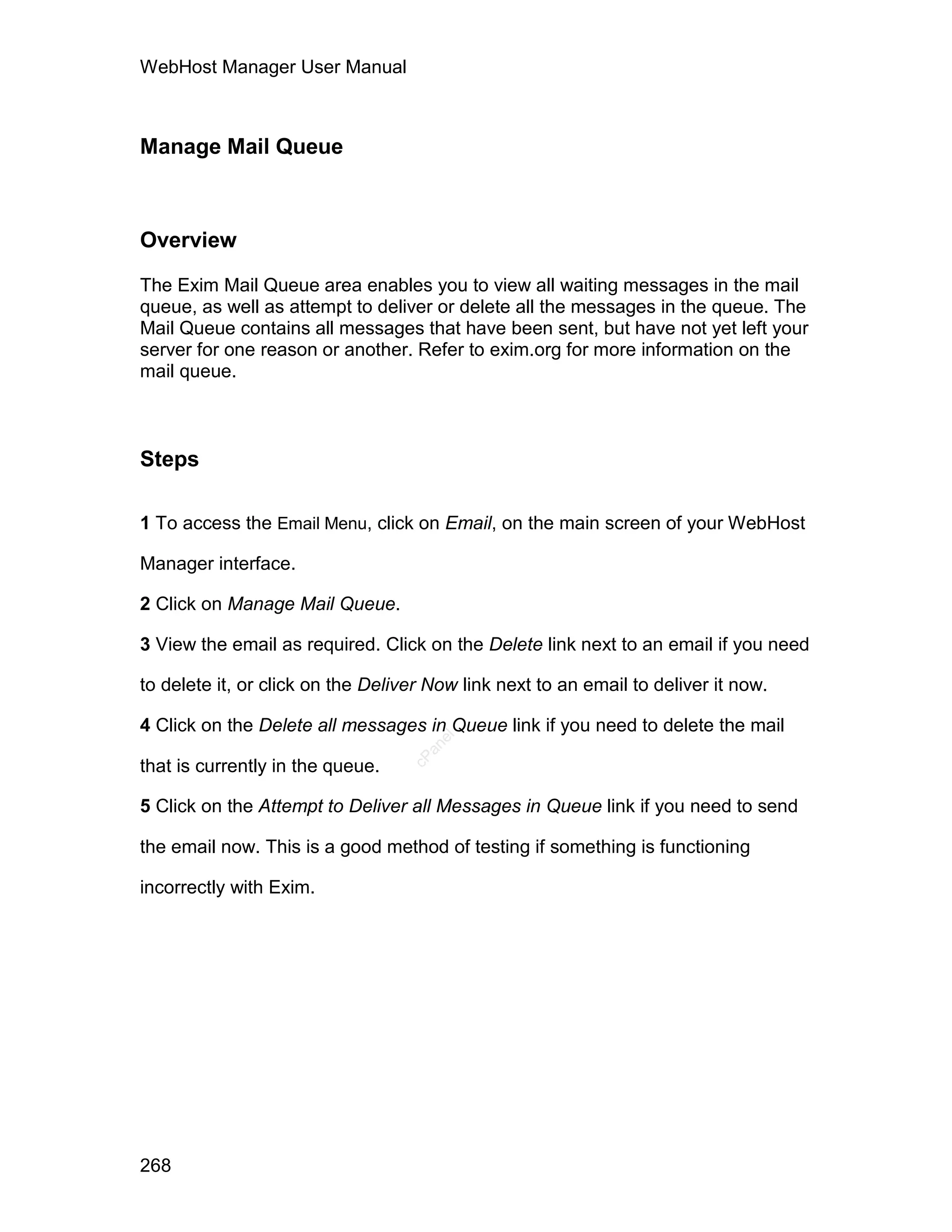WebHost Manager User Manual



Manage Mail Queue



Overview

The Exim Mail Queue area enables you to view all waiting messages in the mail
queue, as well as attempt to deliver or delete all the messages in the queue. The
Mail Queue contains all messages that have been sent, but have not yet left your
server for one reason or another. Refer to exim.org for more information on the
mail queue.



Steps

1 To access the Email Menu, click on Email, on the main screen of your WebHost

Manager interface.

2 Click on Manage Mail Queue.

3 View the email as required. Click on the Delete link next to an email if you need

to delete it, or click on the Deliver Now link next to an email to deliver it now.

4 Click on the Delete all messages in Queue link if you need to delete the mail
                                      el
                                     an
                                   cP




that is currently in the queue.

5 Click on the Attempt to Deliver all Messages in Queue link if you need to send

the email now. This is a good method of testing if something is functioning

incorrectly with Exim.




268
 