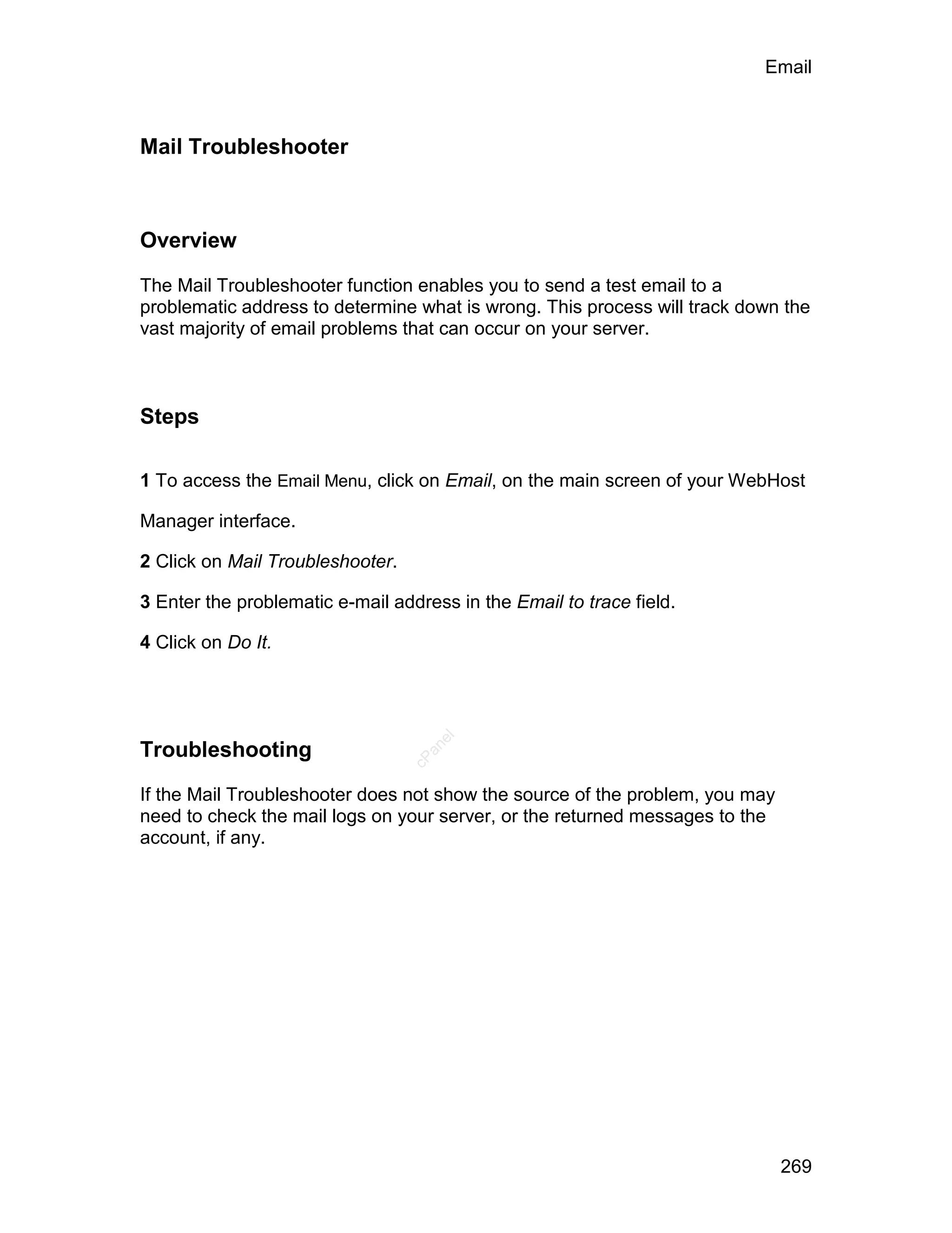Email



Mail Troubleshooter



Overview

The Mail Troubleshooter function enables you to send a test email to a
problematic address to determine what is wrong. This process will track down the
vast majority of email problems that can occur on your server.



Steps

1 To access the Email Menu, click on Email, on the main screen of your WebHost

Manager interface.

2 Click on Mail Troubleshooter.

3 Enter the problematic e-mail address in the Email to trace field.

4 Click on Do It.
                                     el




Troubleshooting
                                    an
                                  cP




If the Mail Troubleshooter does not show the source of the problem, you may
need to check the mail logs on your server, or the returned messages to the
account, if any.




                                                                              269
 