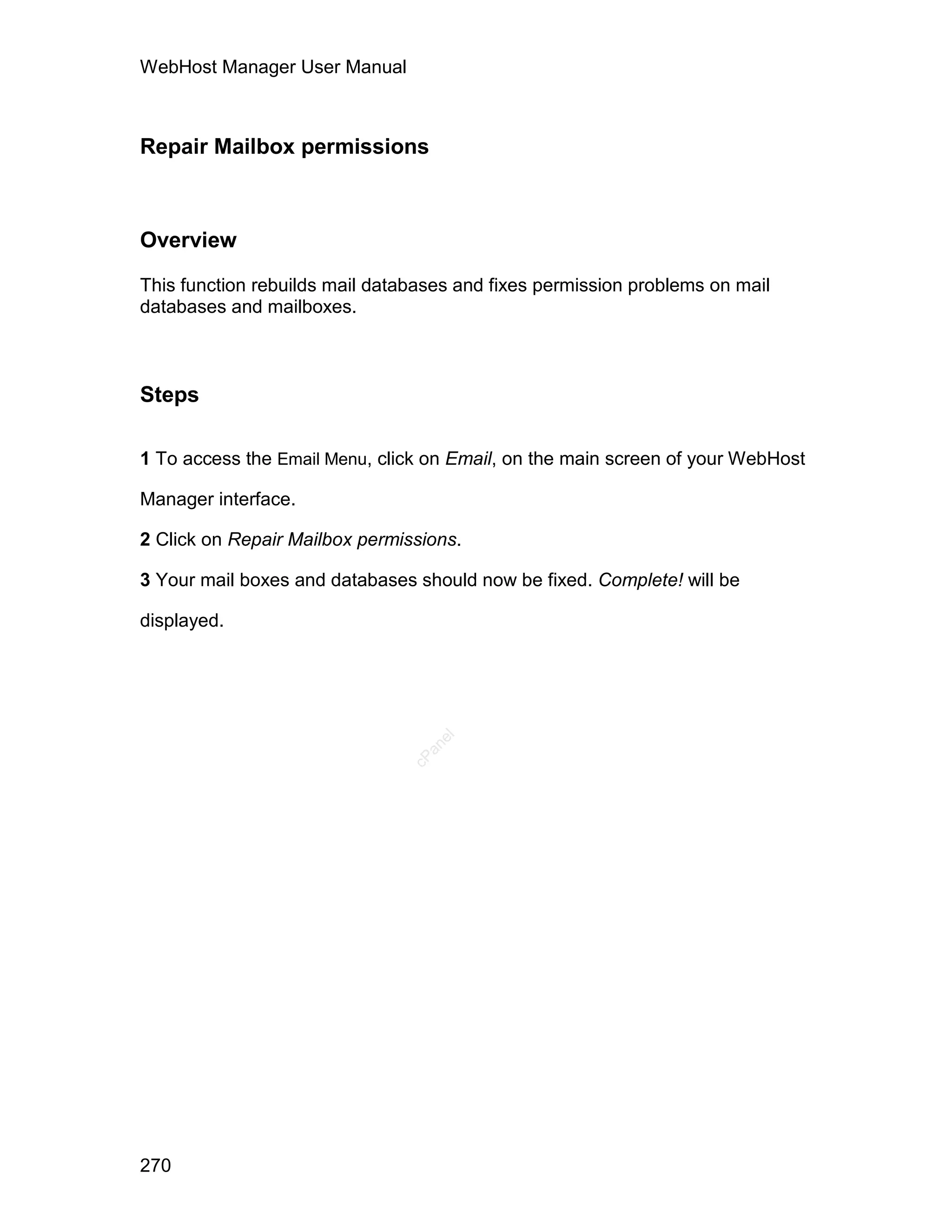 WebHost Manager User Manual



Repair Mailbox permissions



Overview

This function rebuilds mail databases and fixes permission problems on mail
databases and mailboxes.



Steps

1 To access the Email Menu, click on Email, on the main screen of your WebHost

Manager interface.

2 Click on Repair Mailbox permissions.

3 Your mail boxes and databases should now be fixed. Complete! will be

displayed.
                                   el
                                  an
                                cP




270
 