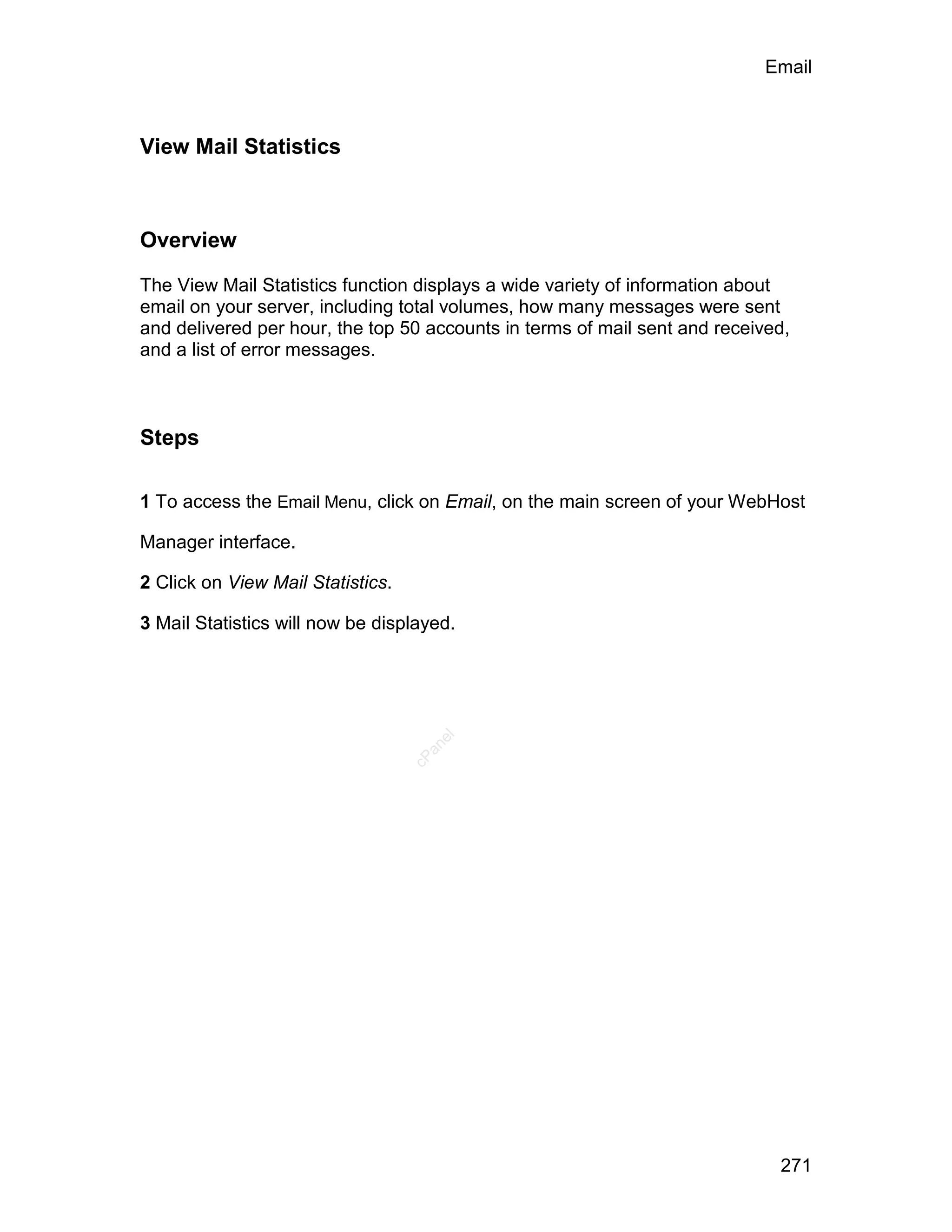 Email



View Mail Statistics



Overview

The View Mail Statistics function displays a wide variety of information about
email on your server, including total volumes, how many messages were sent
and delivered per hour, the top 50 accounts in terms of mail sent and received,
and a list of error messages.



Steps

1 To access the Email Menu, click on Email, on the main screen of your WebHost

Manager interface.

2 Click on View Mail Statistics.

3 Mail Statistics will now be displayed.
                                      el
                                     an
                                   cP




                                                                             271
 