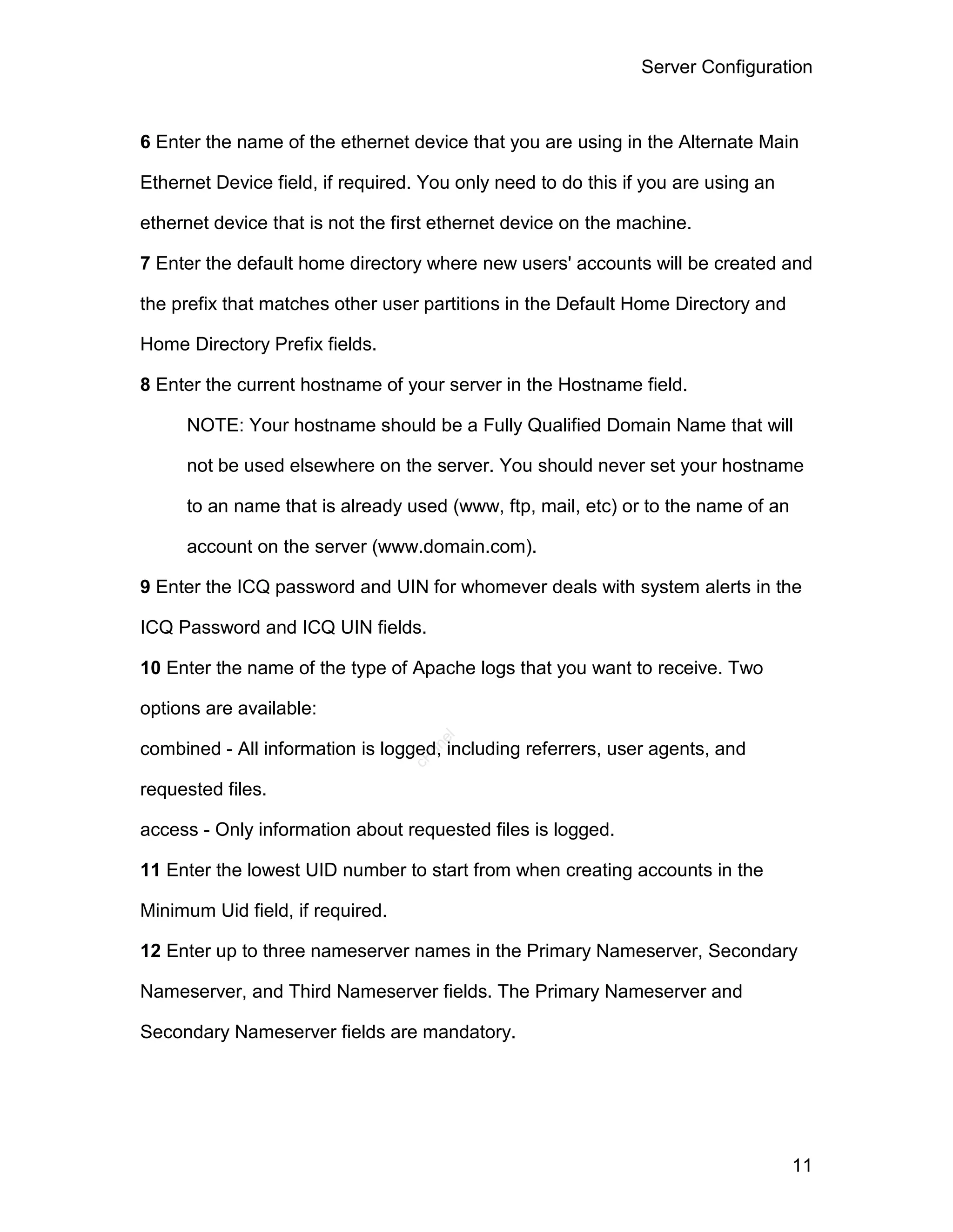 Server Configuration



6 Enter the name of the ethernet device that you are using in the Alternate Main

Ethernet Device field, if required. You only need to do this if you are using an

ethernet device that is not the first ethernet device on the machine.

7 Enter the default home directory where new users' accounts will be created and

the prefix that matches other user partitions in the Default Home Directory and

Home Directory Prefix fields.

8 Enter the current hostname of your server in the Hostname field.

     NOTE: Your hostname should be a Fully Qualified Domain Name that will

     not be used elsewhere on the server. You should never set your hostname

     to an name that is already used (www, ftp, mail, etc) or to the name of an

     account on the server (www.domain.com).

9 Enter the ICQ password and UIN for whomever deals with system alerts in the

ICQ Password and ICQ UIN fields.

10 Enter the name of the type of Apache logs that you want to receive. Two

options are available:
                                     el




combined - All information is logged, including referrers, user agents, and
                                    an
                                  cP




requested files.

access - Only information about requested files is logged.

11 Enter the lowest UID number to start from when creating accounts in the

Minimum Uid field, if required.

12 Enter up to three nameserver names in the Primary Nameserver, Secondary

Nameserver, and Third Nameserver fields. The Primary Nameserver and

Secondary Nameserver fields are mandatory.




                                                                                   11
 