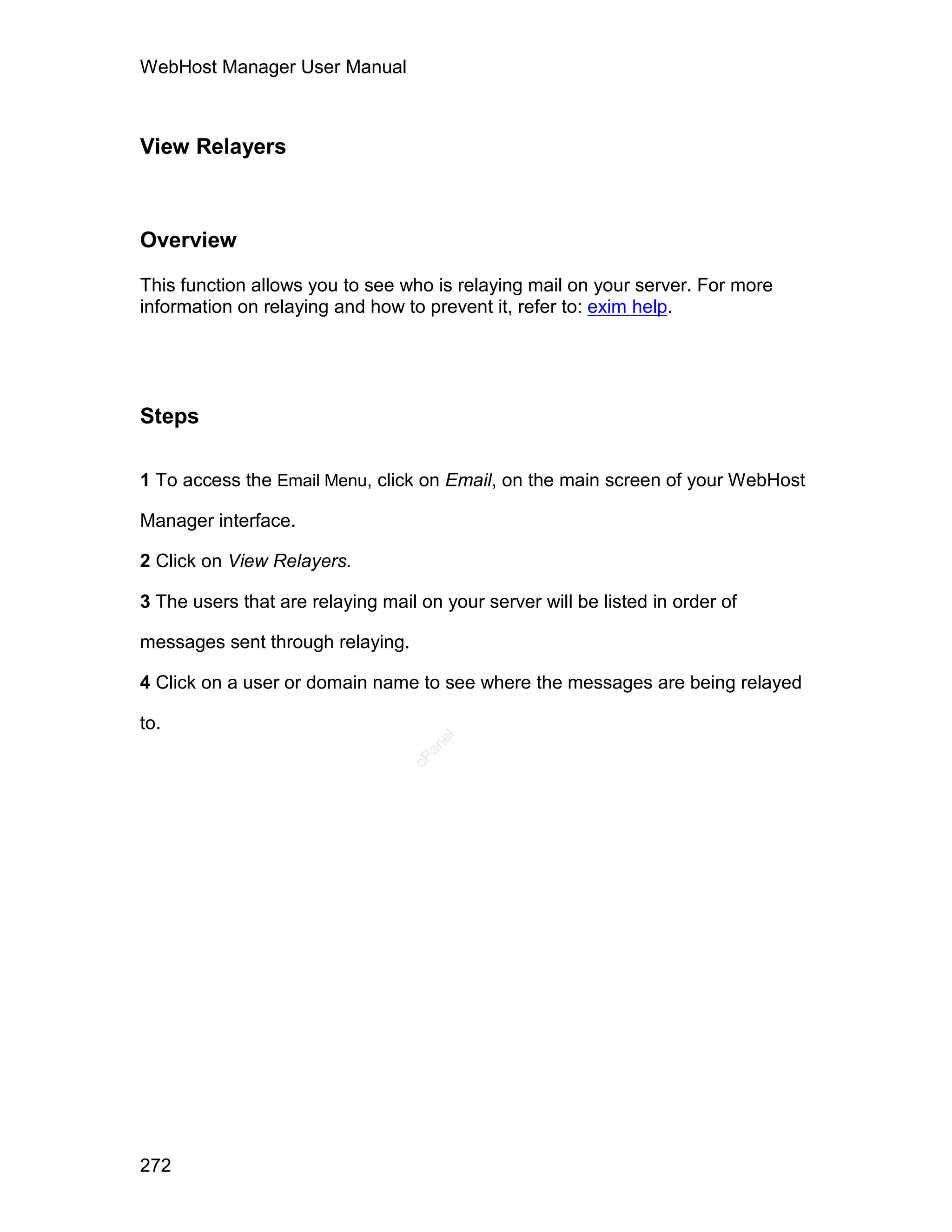 WebHost Manager User Manual



View Relayers



Overview

This function allows you to see who is relaying mail on your server. For more
information on relaying and how to prevent it, refer to: exim help.




Steps

1 To access the Email Menu, click on Email, on the main screen of your WebHost

Manager interface.

2 Click on View Relayers.

3 The users that are relaying mail on your server will be listed in order of

messages sent through relaying.

4 Click on a user or domain name to see where the messages are being relayed

to.
                                     el
                                    an
                                  cP




272
 