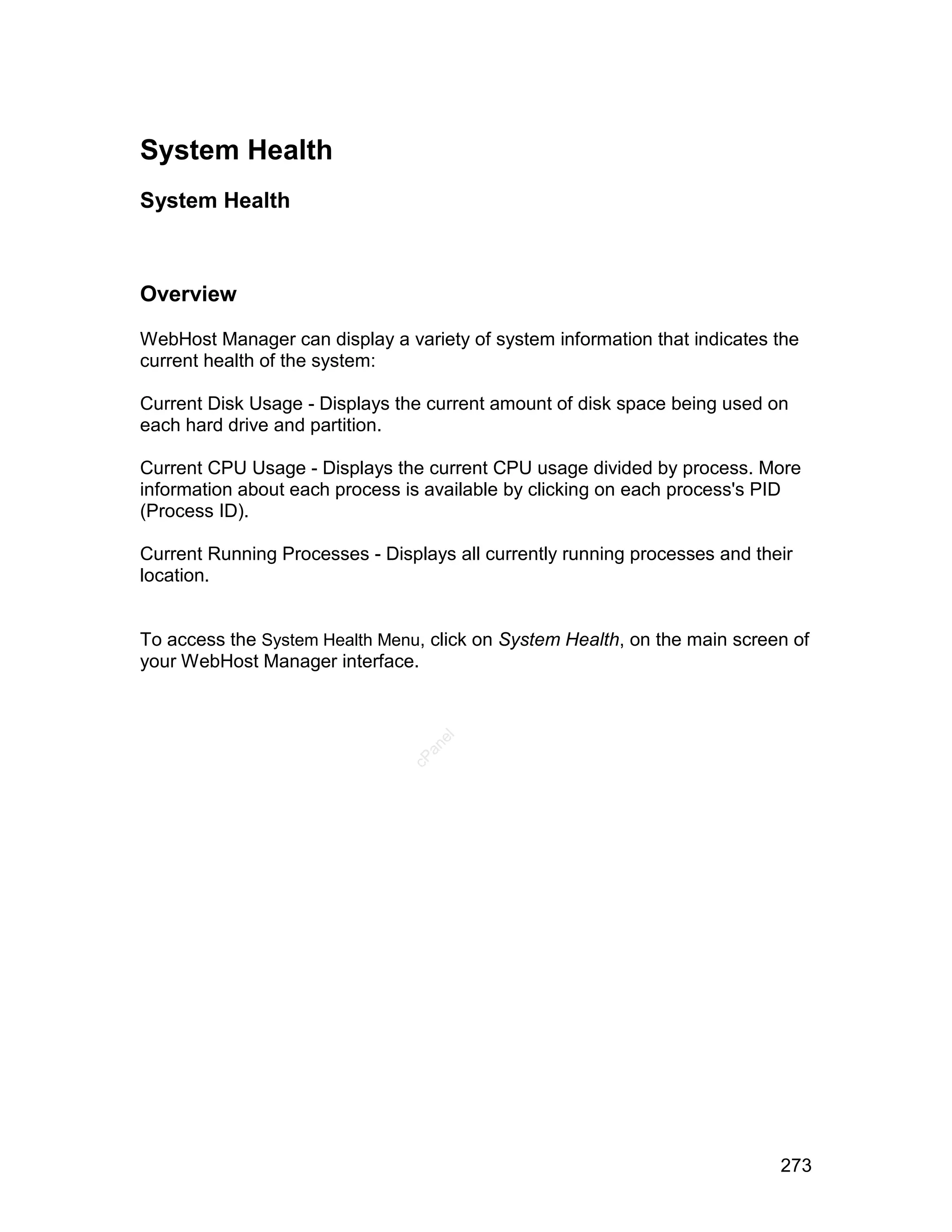 System Health
System Health



Overview

WebHost Manager can display a variety of system information that indicates the
current health of the system:

Current Disk Usage - Displays the current amount of disk space being used on
each hard drive and partition.

Current CPU Usage - Displays the current CPU usage divided by process. More
information about each process is available by clicking on each process's PID
(Process ID).

Current Running Processes - Displays all currently running processes and their
location.


To access the System Health Menu, click on System Health, on the main screen of
your WebHost Manager interface.
                                   el
                                  an
                                cP




                                                                            273
 
