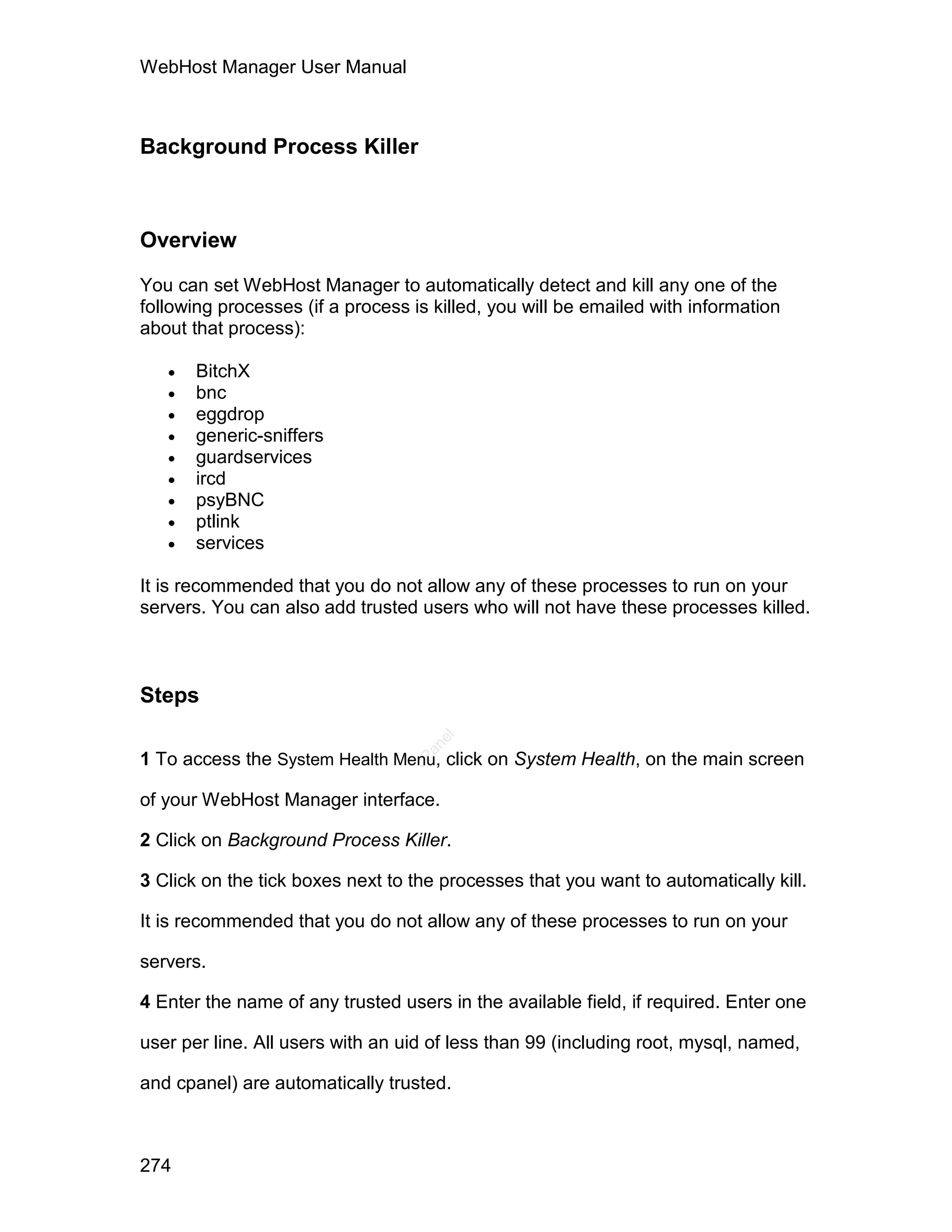 WebHost Manager User Manual



Background Process Killer



Overview

You can set WebHost Manager to automatically detect and kill any one of the
following processes (if a process is killed, you will be emailed with information
about that process):

      BitchX
      bnc
      eggdrop
      generic-sniffers
      guardservices
      ircd
      psyBNC
      ptlink
      services

It is recommended that you do not allow any of these processes to run on your
servers. You can also add trusted users who will not have these processes killed.



Steps
                                     el
                                    an




1 To access the System Health Menu, click on System Health, on the main screen
                                  cP




of your WebHost Manager interface.

2 Click on Background Process Killer.

3 Click on the tick boxes next to the processes that you want to automatically kill.

It is recommended that you do not allow any of these processes to run on your

servers.

4 Enter the name of any trusted users in the available field, if required. Enter one

user per line. All users with an uid of less than 99 (including root, mysql, named,

and cpanel) are automatically trusted.



274
 