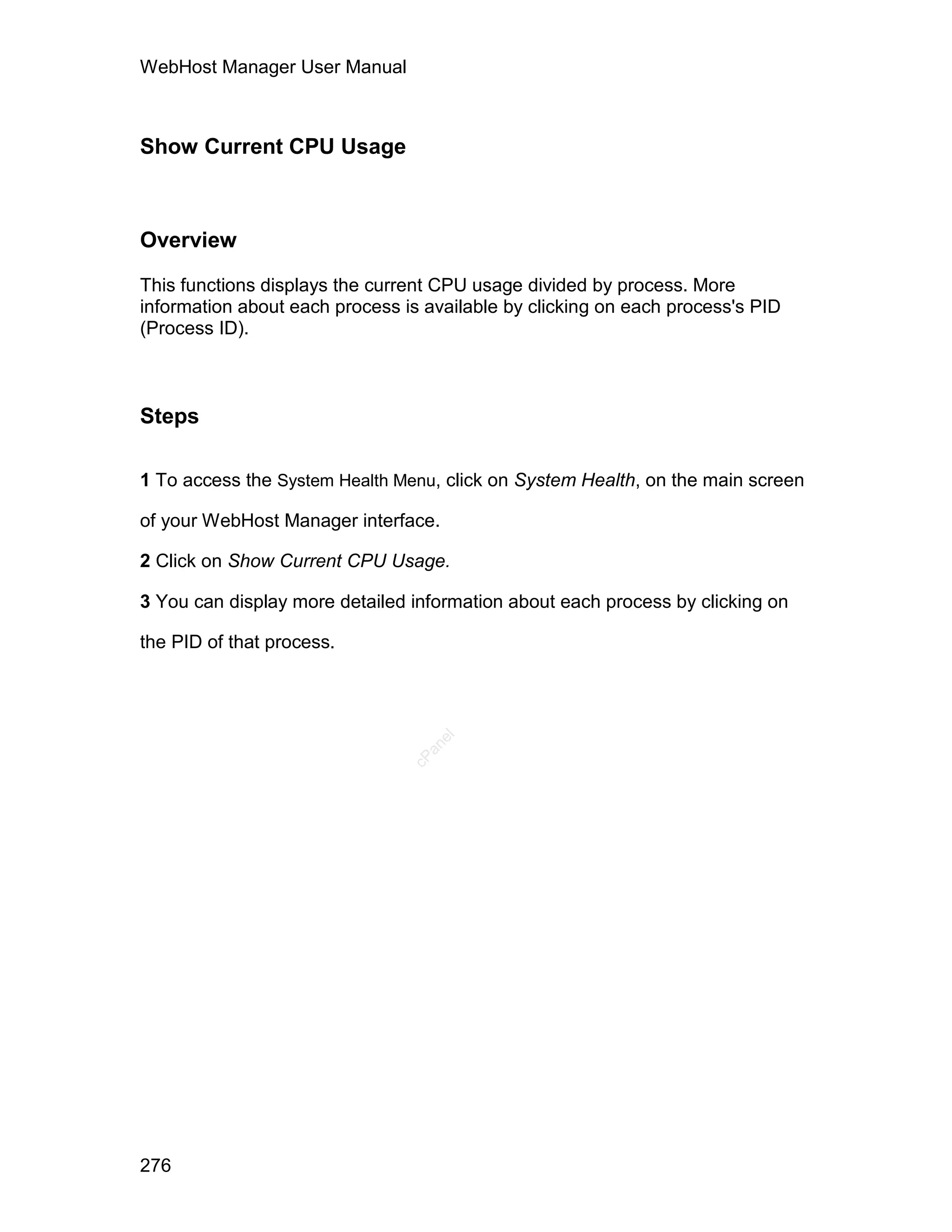 WebHost Manager User Manual



Show Current CPU Usage



Overview

This functions displays the current CPU usage divided by process. More
information about each process is available by clicking on each process's PID
(Process ID).



Steps

1 To access the System Health Menu, click on System Health, on the main screen

of your WebHost Manager interface.

2 Click on Show Current CPU Usage.

3 You can display more detailed information about each process by clicking on

the PID of that process.
                                   el
                                  an
                                cP




276
 