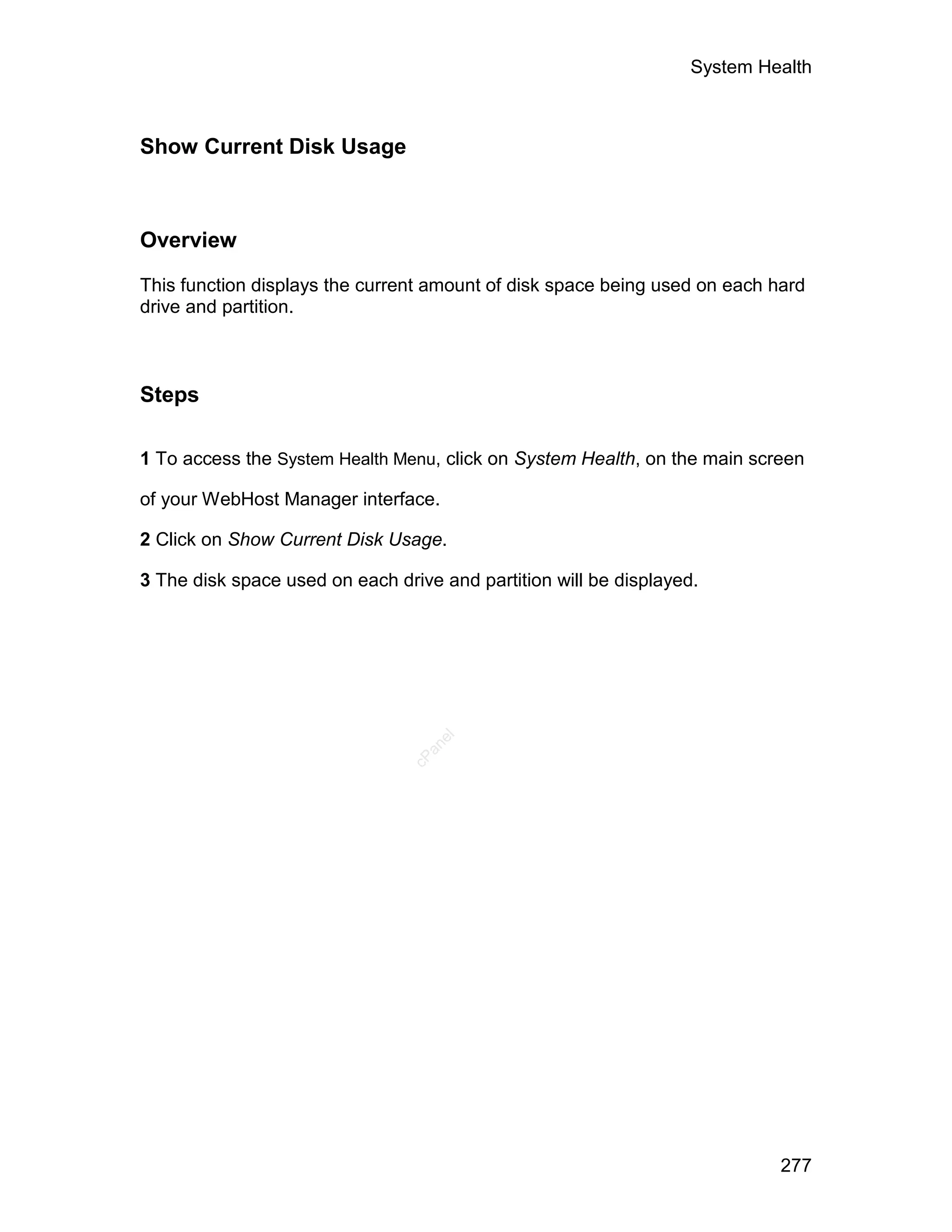 System Health



Show Current Disk Usage



Overview

This function displays the current amount of disk space being used on each hard
drive and partition.



Steps

1 To access the System Health Menu, click on System Health, on the main screen

of your WebHost Manager interface.

2 Click on Show Current Disk Usage.

3 The disk space used on each drive and partition will be displayed.
                                   el
                                  an
                                cP




                                                                            277
 