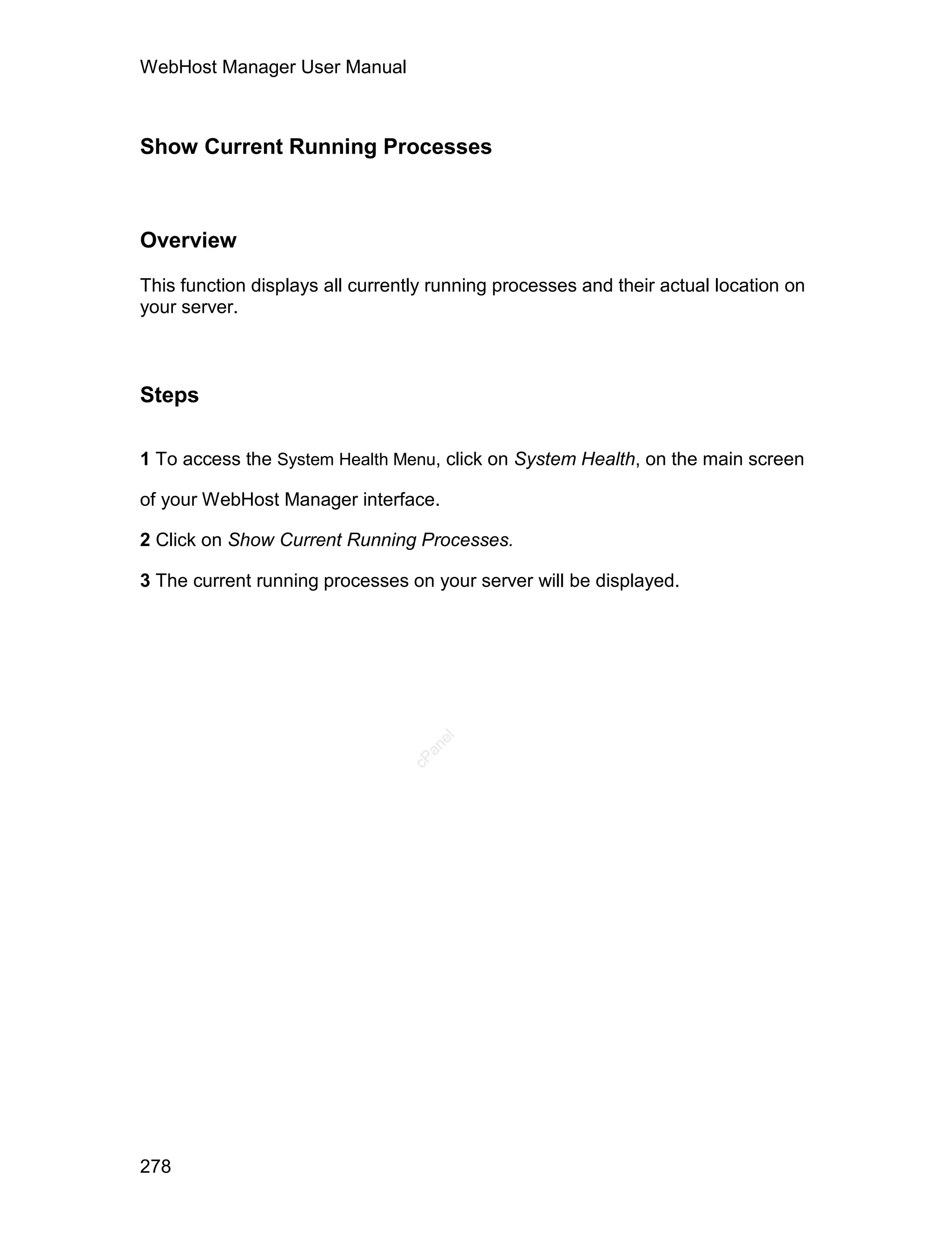 WebHost Manager User Manual



Show Current Running Processes



Overview

This function displays all currently running processes and their actual location on
your server.



Steps

1 To access the System Health Menu, click on System Health, on the main screen

of your WebHost Manager interface.

2 Click on Show Current Running Processes.

3 The current running processes on your server will be displayed.
                                    el
                                   an
                                 cP




278
 