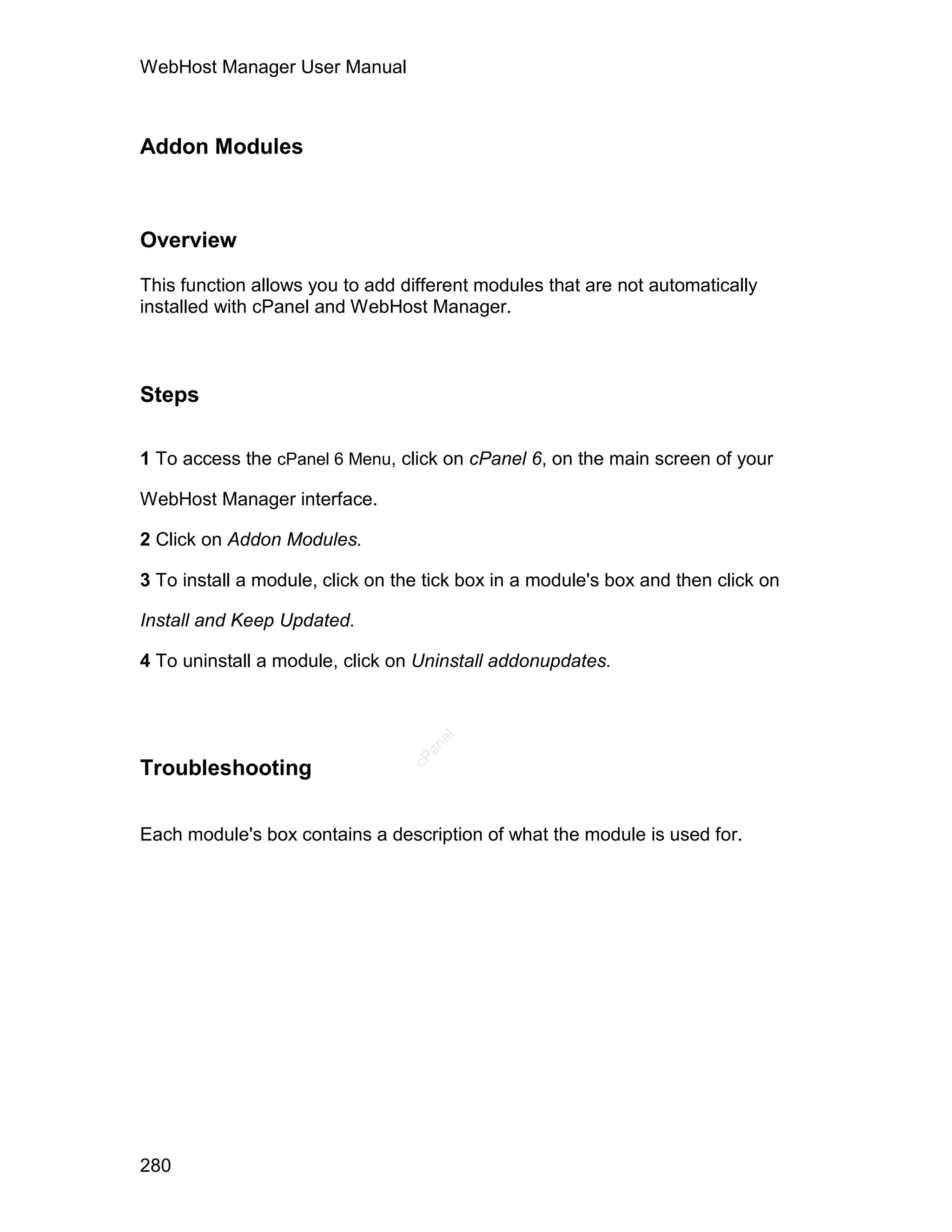 WebHost Manager User Manual



Addon Modules



Overview

This function allows you to add different modules that are not automatically
installed with cPanel and WebHost Manager.



Steps

1 To access the cPanel 6 Menu, click on cPanel 6, on the main screen of your

WebHost Manager interface.

2 Click on Addon Modules.

3 To install a module, click on the tick box in a module's box and then click on

Install and Keep Updated.

4 To uninstall a module, click on Uninstall addonupdates.
                                    el
                                   an
                                 cP




Troubleshooting

Each module's box contains a description of what the module is used for.




280
 