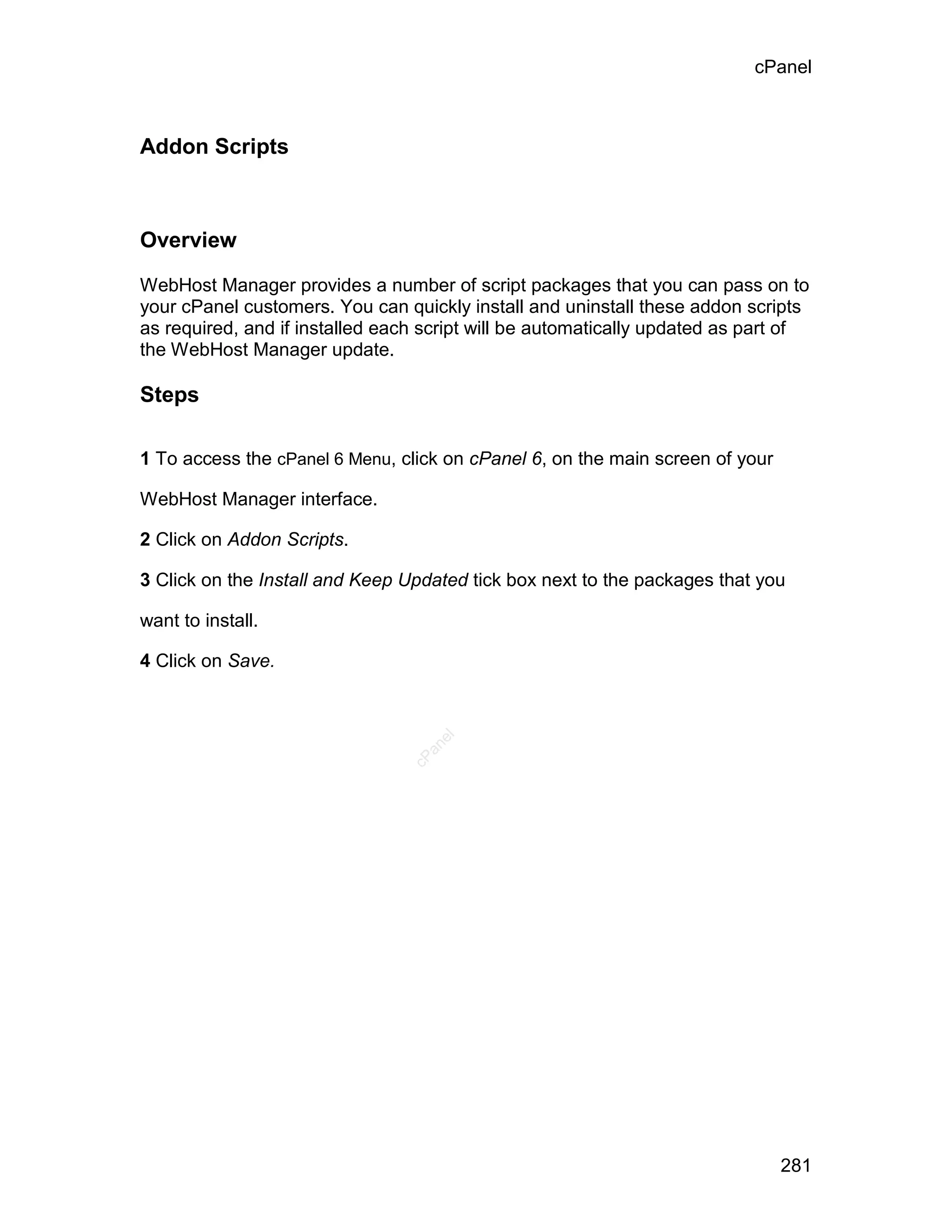 cPanel



Addon Scripts



Overview

WebHost Manager provides a number of script packages that you can pass on to
your cPanel customers. You can quickly install and uninstall these addon scripts
as required, and if installed each script will be automatically updated as part of
the WebHost Manager update.

Steps

1 To access the cPanel 6 Menu, click on cPanel 6, on the main screen of your

WebHost Manager interface.

2 Click on Addon Scripts.

3 Click on the Install and Keep Updated tick box next to the packages that you

want to install.

4 Click on Save.
                                    el
                                   an
                                 cP




                                                                               281
 