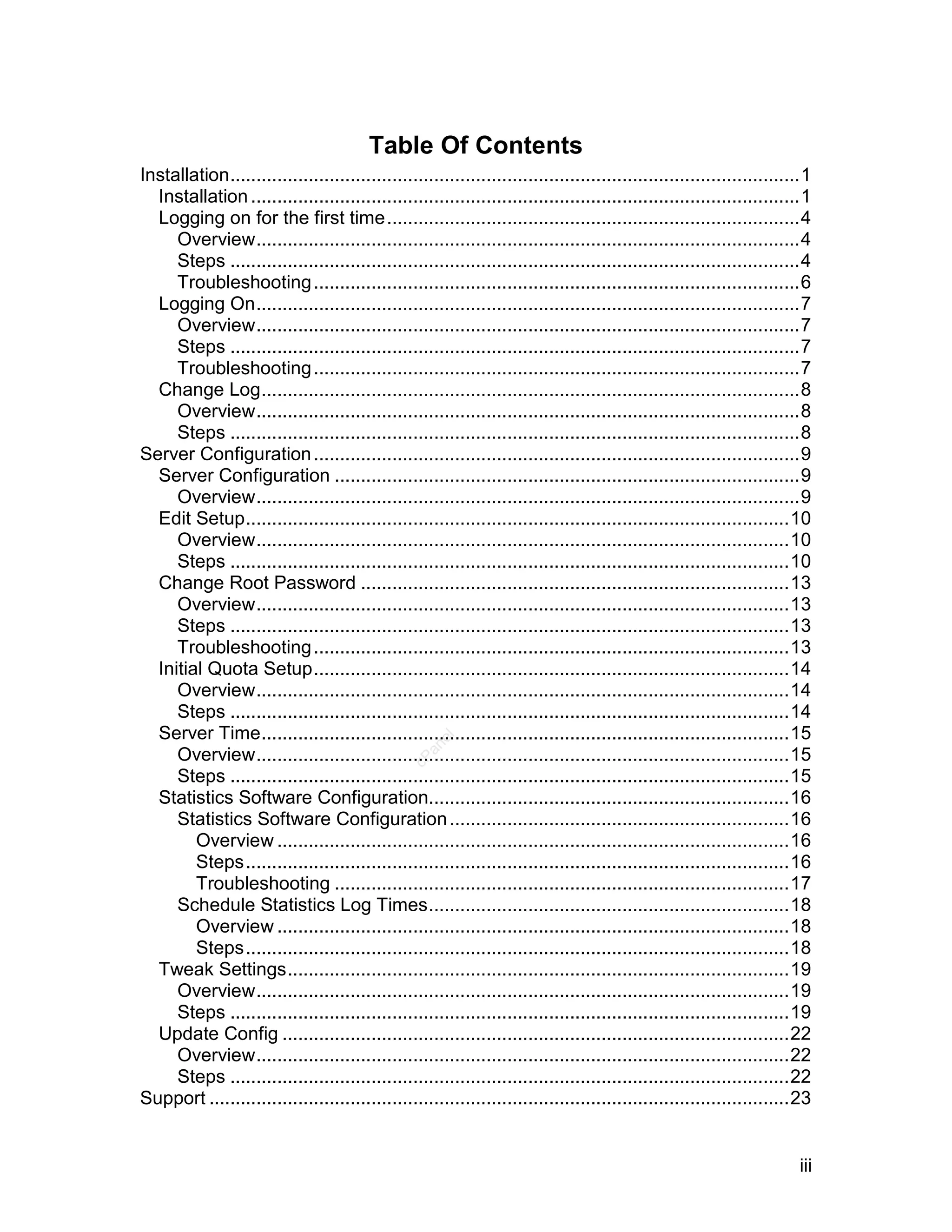 Table Of Contents
Installation.............................................................................................................1
  Installation .........................................................................................................1
  Logging on for the first time...............................................................................4
     Overview........................................................................................................4
     Steps .............................................................................................................4
     Troubleshooting .............................................................................................6
  Logging On........................................................................................................7
     Overview........................................................................................................7
     Steps .............................................................................................................7
     Troubleshooting .............................................................................................7
  Change Log.......................................................................................................8
     Overview........................................................................................................8
     Steps .............................................................................................................8
Server Configuration .............................................................................................9
  Server Configuration .........................................................................................9
     Overview........................................................................................................9
  Edit Setup........................................................................................................10
     Overview......................................................................................................10
     Steps ...........................................................................................................10
  Change Root Password ..................................................................................13
     Overview......................................................................................................13
     Steps ...........................................................................................................13
     Troubleshooting ...........................................................................................13
  Initial Quota Setup...........................................................................................14
     Overview......................................................................................................14
     Steps ...........................................................................................................14
  Server Time.....................................................................................................15
                                                     el
                                                   an




     Overview......................................................................................................15
                                                 cP




     Steps ...........................................................................................................15
  Statistics Software Configuration.....................................................................16
     Statistics Software Configuration .................................................................16
        Overview ..................................................................................................16
        Steps........................................................................................................16
        Troubleshooting .......................................................................................17
     Schedule Statistics Log Times.....................................................................18
        Overview ..................................................................................................18
        Steps........................................................................................................18
  Tweak Settings................................................................................................19
     Overview......................................................................................................19
     Steps ...........................................................................................................19
  Update Config .................................................................................................22
     Overview......................................................................................................22
     Steps ...........................................................................................................22
Support ...............................................................................................................23


                                                                                                                       iii
 
