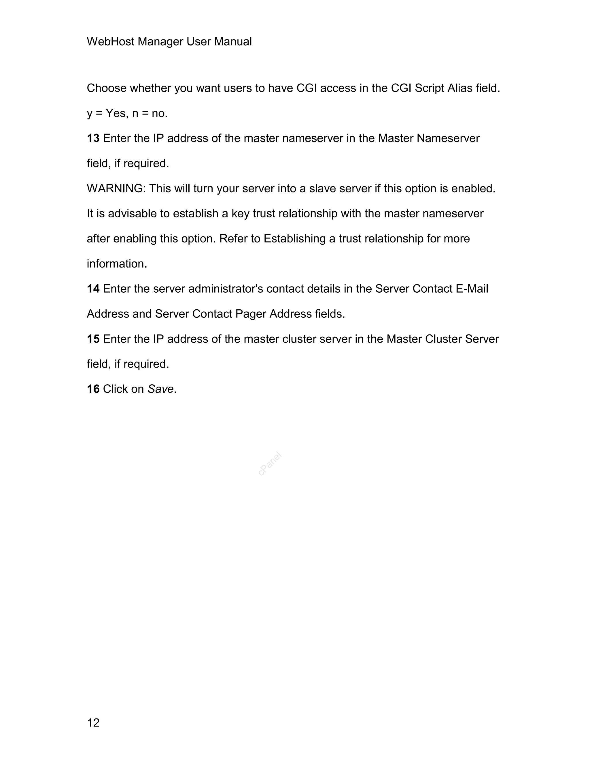 WebHost Manager User Manual



Choose whether you want users to have CGI access in the CGI Script Alias field.

y = Yes, n = no.

13 Enter the IP address of the master nameserver in the Master Nameserver

field, if required.

WARNING: This will turn your server into a slave server if this option is enabled.

It is advisable to establish a key trust relationship with the master nameserver

after enabling this option. Refer to Establishing a trust relationship for more

information.

14 Enter the server administrator's contact details in the Server Contact E-Mail

Address and Server Contact Pager Address fields.

15 Enter the IP address of the master cluster server in the Master Cluster Server

field, if required.

16 Click on Save.
                                     el
                                    an
                                  cP




12
 