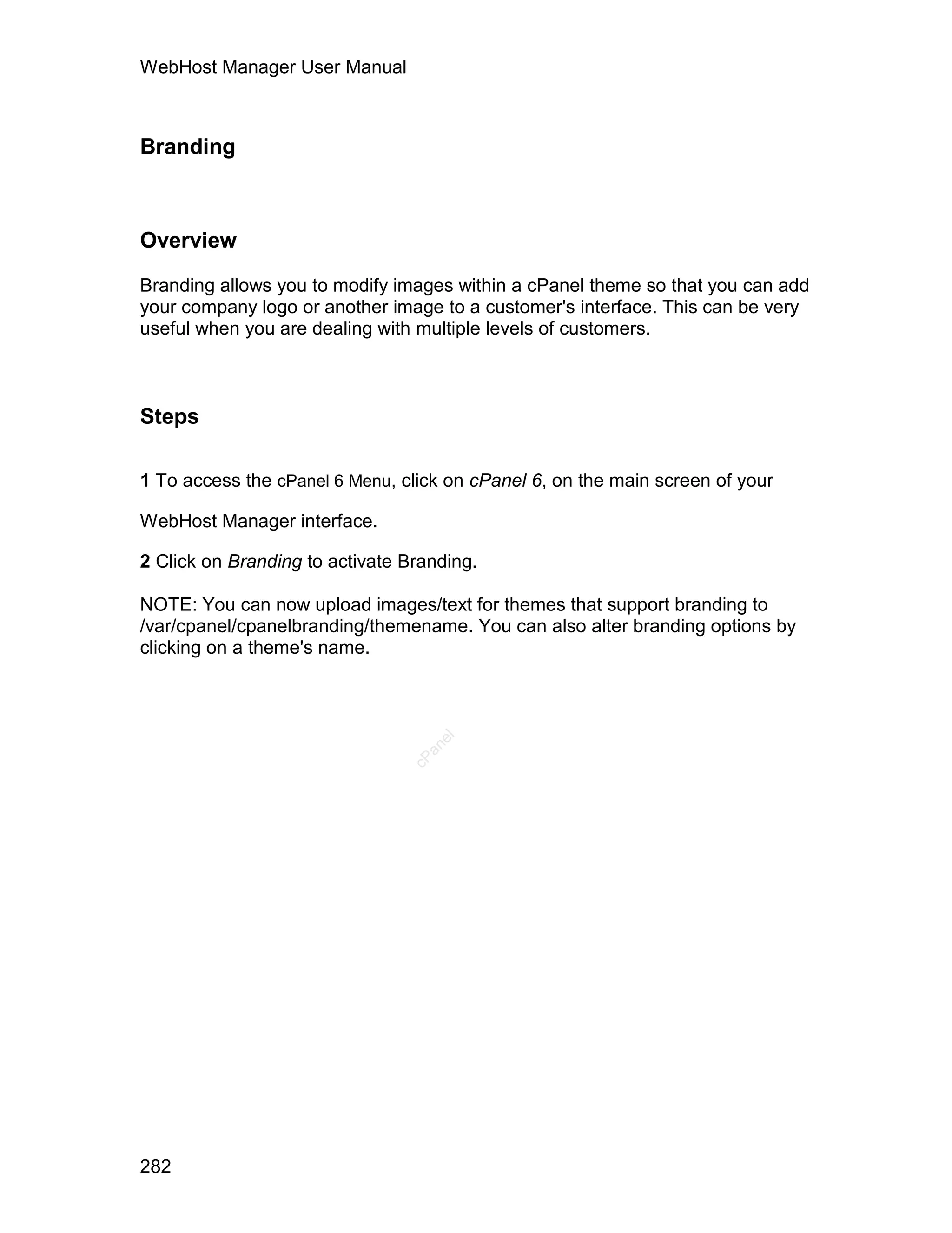 WebHost Manager User Manual



Branding



Overview

Branding allows you to modify images within a cPanel theme so that you can add
your company logo or another image to a customer's interface. This can be very
useful when you are dealing with multiple levels of customers.



Steps

1 To access the cPanel 6 Menu, click on cPanel 6, on the main screen of your

WebHost Manager interface.

2 Click on Branding to activate Branding.

NOTE: You can now upload images/text for themes that support branding to
/var/cpanel/cpanelbranding/themename. You can also alter branding options by
clicking on a theme's name.
                                   el
                                  an
                                cP




282
 