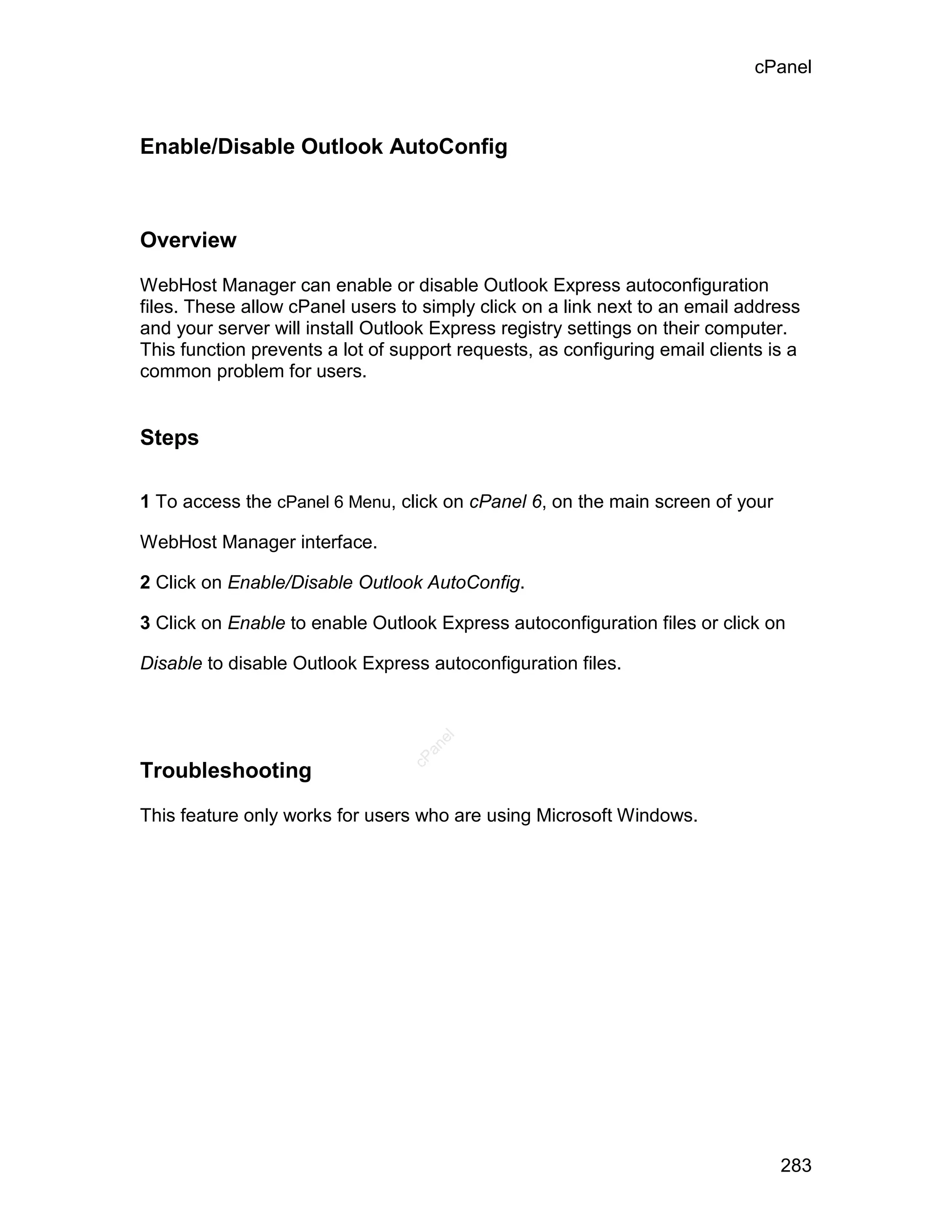cPanel



Enable/Disable Outlook AutoConfig



Overview

WebHost Manager can enable or disable Outlook Express autoconfiguration
files. These allow cPanel users to simply click on a link next to an email address
and your server will install Outlook Express registry settings on their computer.
This function prevents a lot of support requests, as configuring email clients is a
common problem for users.


Steps

1 To access the cPanel 6 Menu, click on cPanel 6, on the main screen of your

WebHost Manager interface.

2 Click on Enable/Disable Outlook AutoConfig.

3 Click on Enable to enable Outlook Express autoconfiguration files or click on

Disable to disable Outlook Express autoconfiguration files.
                                     el
                                   an
                                 cP




Troubleshooting

This feature only works for users who are using Microsoft Windows.




                                                                                283
 
