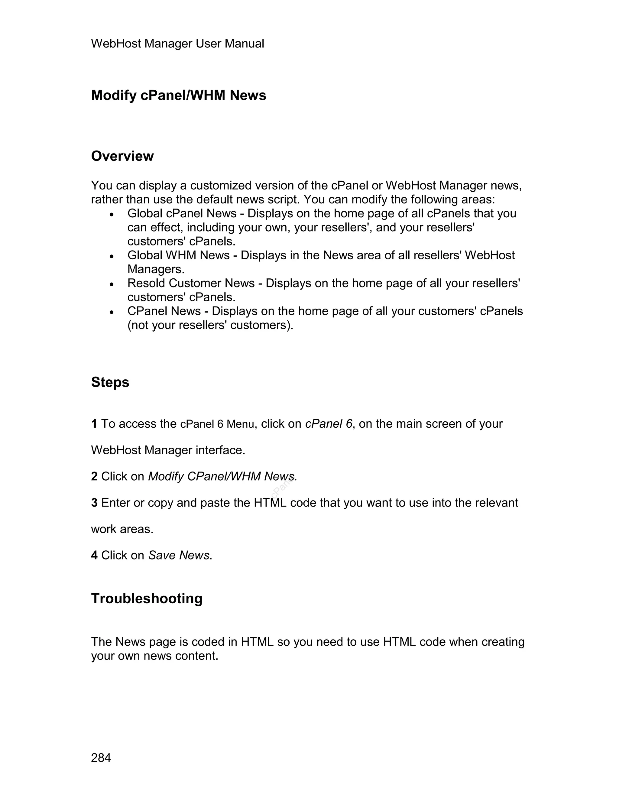 WebHost Manager User Manual



Modify cPanel/WHM News



Overview

You can display a customized version of the cPanel or WebHost Manager news,
rather than use the default news script. You can modify the following areas:
     Global cPanel News - Displays on the home page of all cPanels that you
       can effect, including your own, your resellers', and your resellers'
       customers' cPanels.
     Global WHM News - Displays in the News area of all resellers' WebHost
       Managers.
     Resold Customer News - Displays on the home page of all your resellers'
       customers' cPanels.
     CPanel News - Displays on the home page of all your customers' cPanels
       (not your resellers' customers).



Steps

1 To access the cPanel 6 Menu, click on cPanel 6, on the main screen of your

WebHost Manager interface.

2 Click on Modify CPanel/WHM News.
                                   el
                                  an
                                cP




3 Enter or copy and paste the HTML code that you want to use into the relevant

work areas.

4 Click on Save News.


Troubleshooting


The News page is coded in HTML so you need to use HTML code when creating
your own news content.




284
 