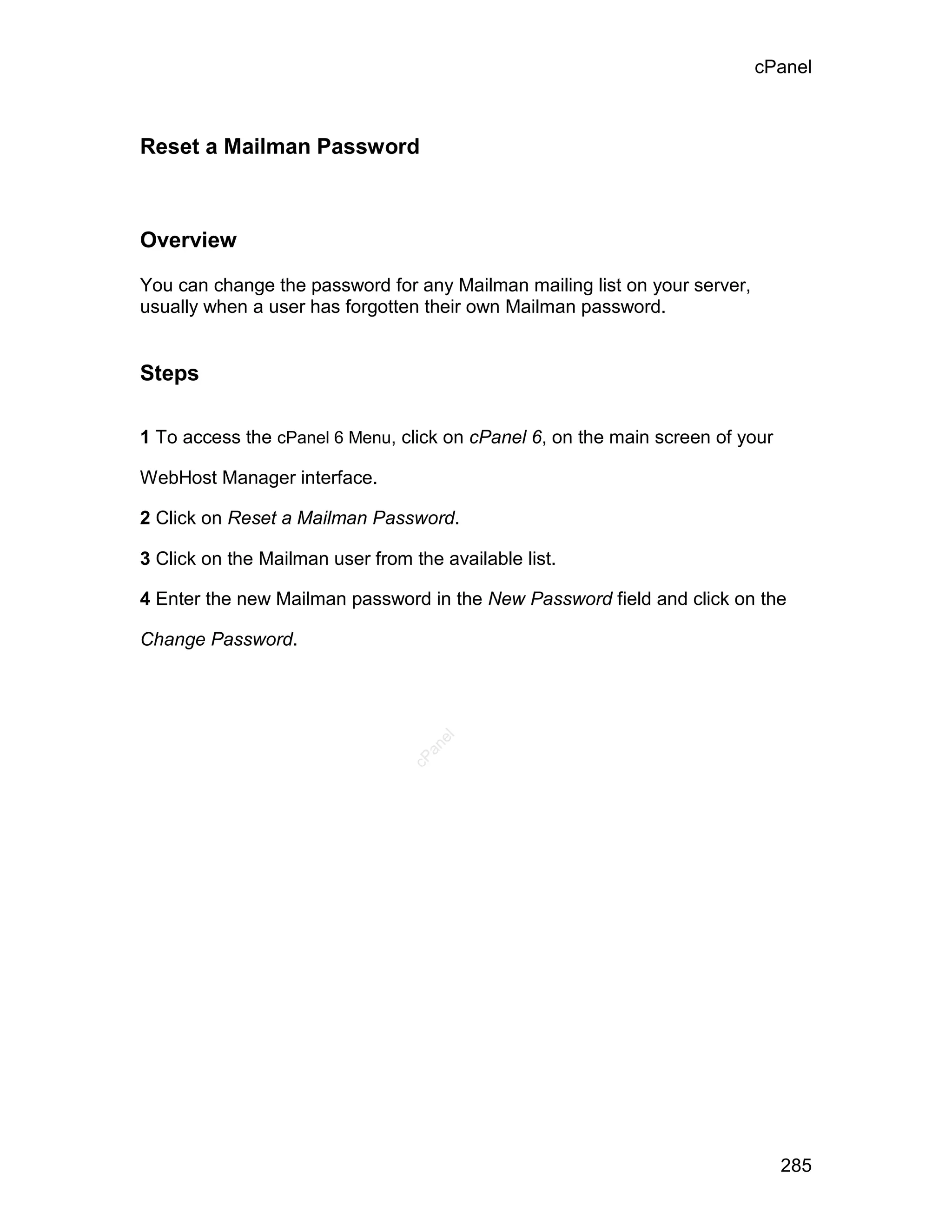cPanel



Reset a Mailman Password



Overview

You can change the password for any Mailman mailing list on your server,
usually when a user has forgotten their own Mailman password.


Steps

1 To access the cPanel 6 Menu, click on cPanel 6, on the main screen of your

WebHost Manager interface.

2 Click on Reset a Mailman Password.

3 Click on the Mailman user from the available list.

4 Enter the new Mailman password in the New Password field and click on the

Change Password.
                                    el
                                   an
                                 cP




                                                                               285
 