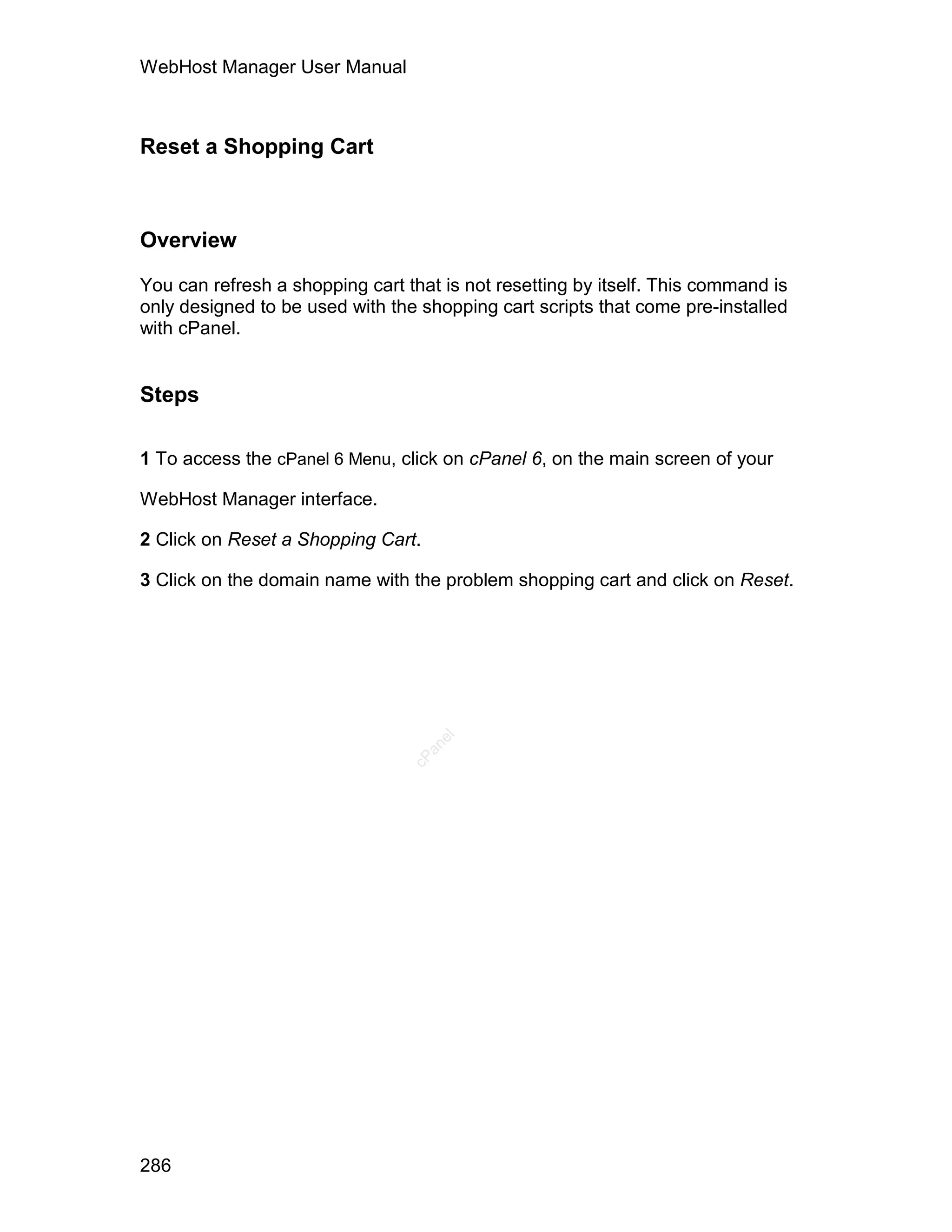 WebHost Manager User Manual



Reset a Shopping Cart



Overview

You can refresh a shopping cart that is not resetting by itself. This command is
only designed to be used with the shopping cart scripts that come pre-installed
with cPanel.


Steps

1 To access the cPanel 6 Menu, click on cPanel 6, on the main screen of your

WebHost Manager interface.

2 Click on Reset a Shopping Cart.

3 Click on the domain name with the problem shopping cart and click on Reset.
                                    el
                                   an
                                 cP




286
 
