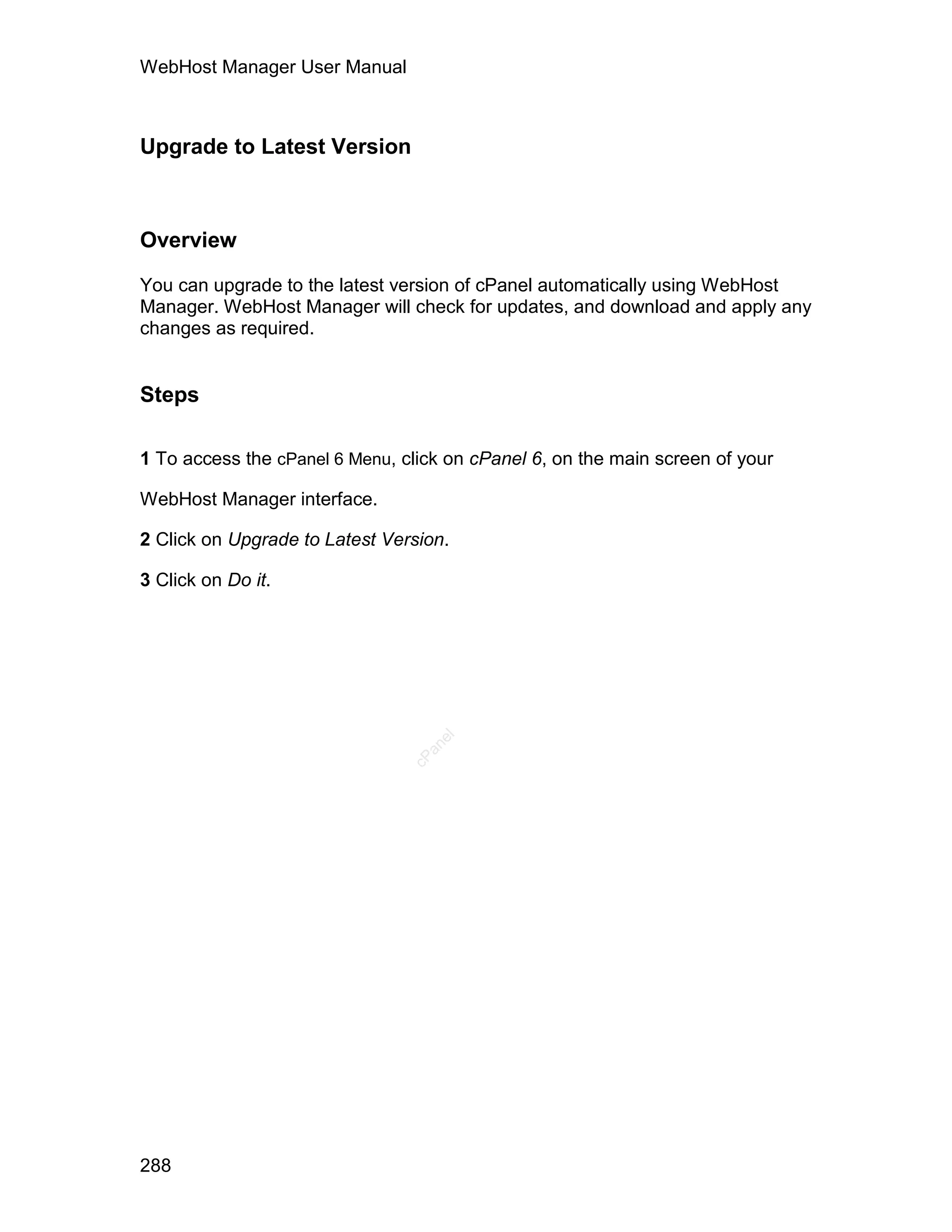 WebHost Manager User Manual



Upgrade to Latest Version



Overview

You can upgrade to the latest version of cPanel automatically using WebHost
Manager. WebHost Manager will check for updates, and download and apply any
changes as required.


Steps

1 To access the cPanel 6 Menu, click on cPanel 6, on the main screen of your

WebHost Manager interface.

2 Click on Upgrade to Latest Version.

3 Click on Do it.
                                   el
                                  an
                                cP




288
 
