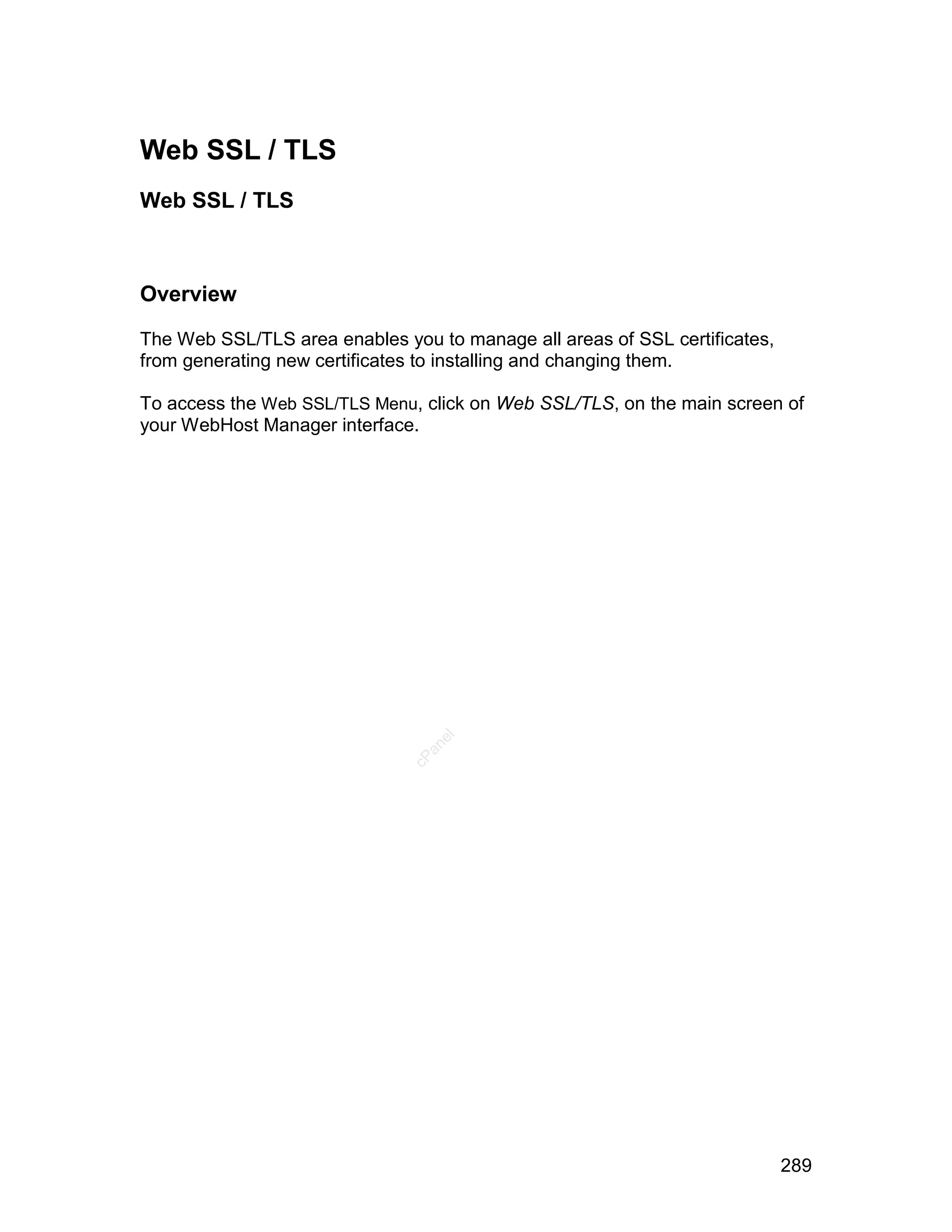 Web SSL / TLS
Web SSL / TLS



Overview

The Web SSL/TLS area enables you to manage all areas of SSL certificates,
from generating new certificates to installing and changing them.

To access the Web SSL/TLS Menu, click on Web SSL/TLS, on the main screen of
your WebHost Manager interface.
                                  el
                                 an
                               cP




                                                                            289
 