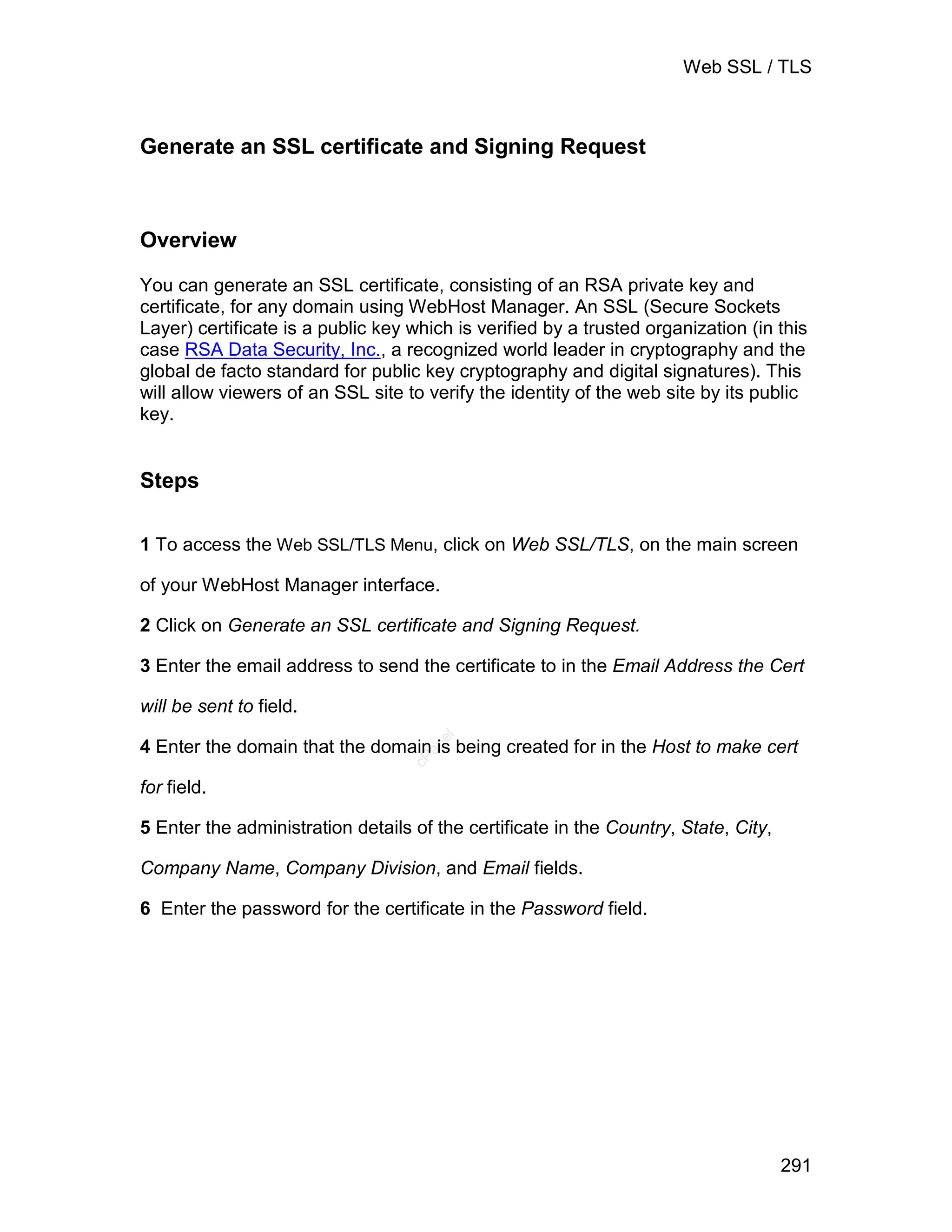 Web SSL / TLS



Generate an SSL certificate and Signing Request



Overview

You can generate an SSL certificate, consisting of an RSA private key and
certificate, for any domain using WebHost Manager. An SSL (Secure Sockets
Layer) certificate is a public key which is verified by a trusted organization (in this
case RSA Data Security, Inc., a recognized world leader in cryptography and the
global de facto standard for public key cryptography and digital signatures). This
will allow viewers of an SSL site to verify the identity of the web site by its public
key.


Steps

1 To access the Web SSL/TLS Menu, click on Web SSL/TLS, on the main screen

of your WebHost Manager interface.

2 Click on Generate an SSL certificate and Signing Request.

3 Enter the email address to send the certificate to in the Email Address the Cert

will be sent to field.
                                      el




4 Enter the domain that the domain is being created for in the Host to make cert
                                     an
                                   cP




for field.

5 Enter the administration details of the certificate in the Country, State, City,

Company Name, Company Division, and Email fields.

6 Enter the password for the certificate in the Password field.




                                                                                     291
 
